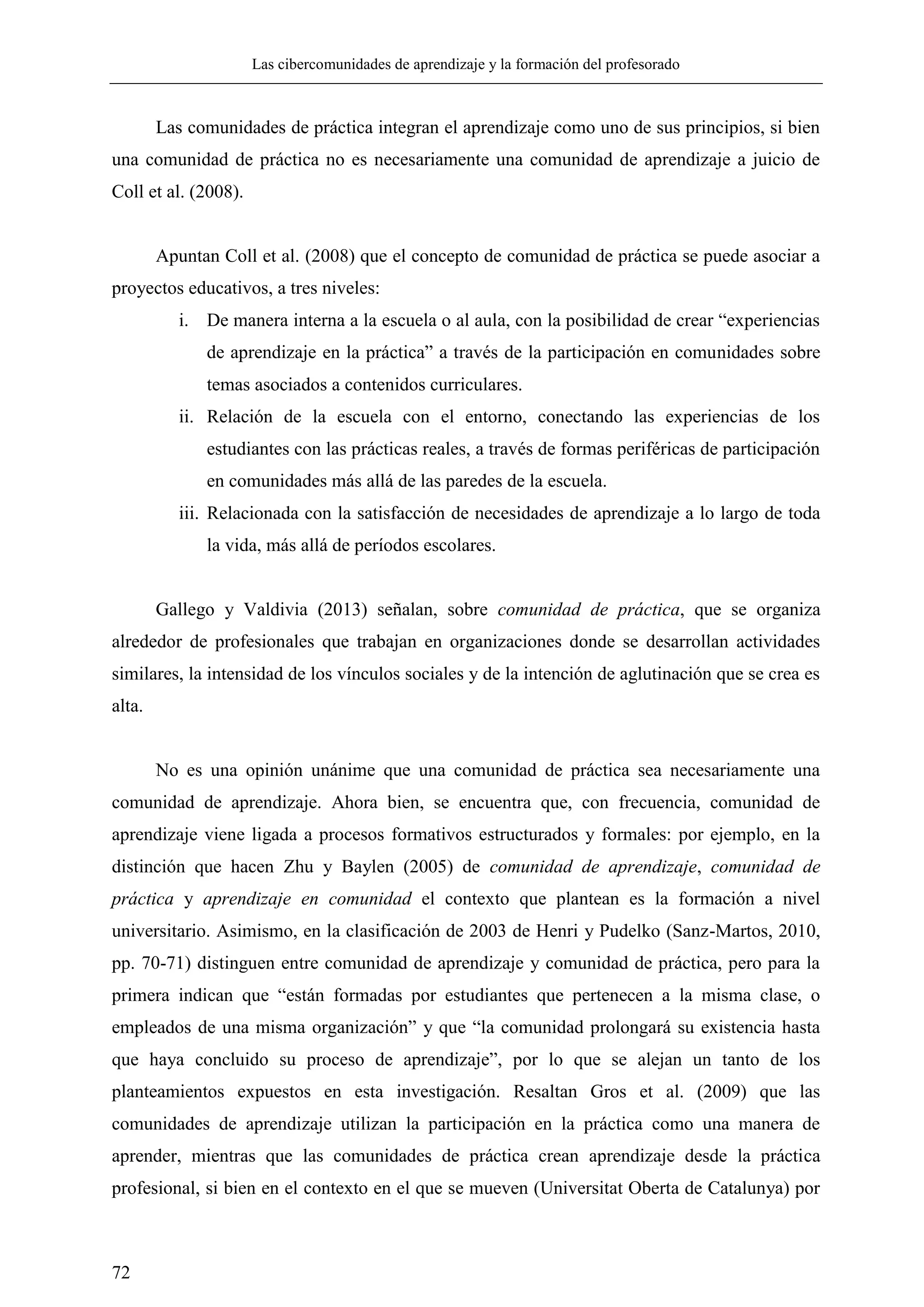Las cibercomunidades de aprendizaje y la formación del profesorado
72
Las comunidades de práctica integran el aprendizaje como uno de sus principios, si bien
una comunidad de práctica no es necesariamente una comunidad de aprendizaje a juicio de
Coll et al. (2008).
Apuntan Coll et al. (2008) que el concepto de comunidad de práctica se puede asociar a
proyectos educativos, a tres niveles:
i. De manera interna a la escuela o al aula, con la posibilidad de crear ―experiencias
de aprendizaje en la práctica‖ a través de la participación en comunidades sobre
temas asociados a contenidos curriculares.
ii. Relación de la escuela con el entorno, conectando las experiencias de los
estudiantes con las prácticas reales, a través de formas periféricas de participación
en comunidades más allá de las paredes de la escuela.
iii. Relacionada con la satisfacción de necesidades de aprendizaje a lo largo de toda
la vida, más allá de períodos escolares.
Gallego y Valdivia (2013) señalan, sobre comunidad de práctica, que se organiza
alrededor de profesionales que trabajan en organizaciones donde se desarrollan actividades
similares, la intensidad de los vínculos sociales y de la intención de aglutinación que se crea es
alta.
No es una opinión unánime que una comunidad de práctica sea necesariamente una
comunidad de aprendizaje. Ahora bien, se encuentra que, con frecuencia, comunidad de
aprendizaje viene ligada a procesos formativos estructurados y formales: por ejemplo, en la
distinción que hacen Zhu y Baylen (2005) de comunidad de aprendizaje, comunidad de
práctica y aprendizaje en comunidad el contexto que plantean es la formación a nivel
universitario. Asimismo, en la clasificación de 2003 de Henri y Pudelko (Sanz-Martos, 2010,
pp. 70-71) distinguen entre comunidad de aprendizaje y comunidad de práctica, pero para la
primera indican que ―están formadas por estudiantes que pertenecen a la misma clase, o
empleados de una misma organización‖ y que ―la comunidad prolongará su existencia hasta
que haya concluido su proceso de aprendizaje‖, por lo que se alejan un tanto de los
planteamientos expuestos en esta investigación. Resaltan Gros et al. (2009) que las
comunidades de aprendizaje utilizan la participación en la práctica como una manera de
aprender, mientras que las comunidades de práctica crean aprendizaje desde la práctica
profesional, si bien en el contexto en el que se mueven (Universitat Oberta de Catalunya) por
 