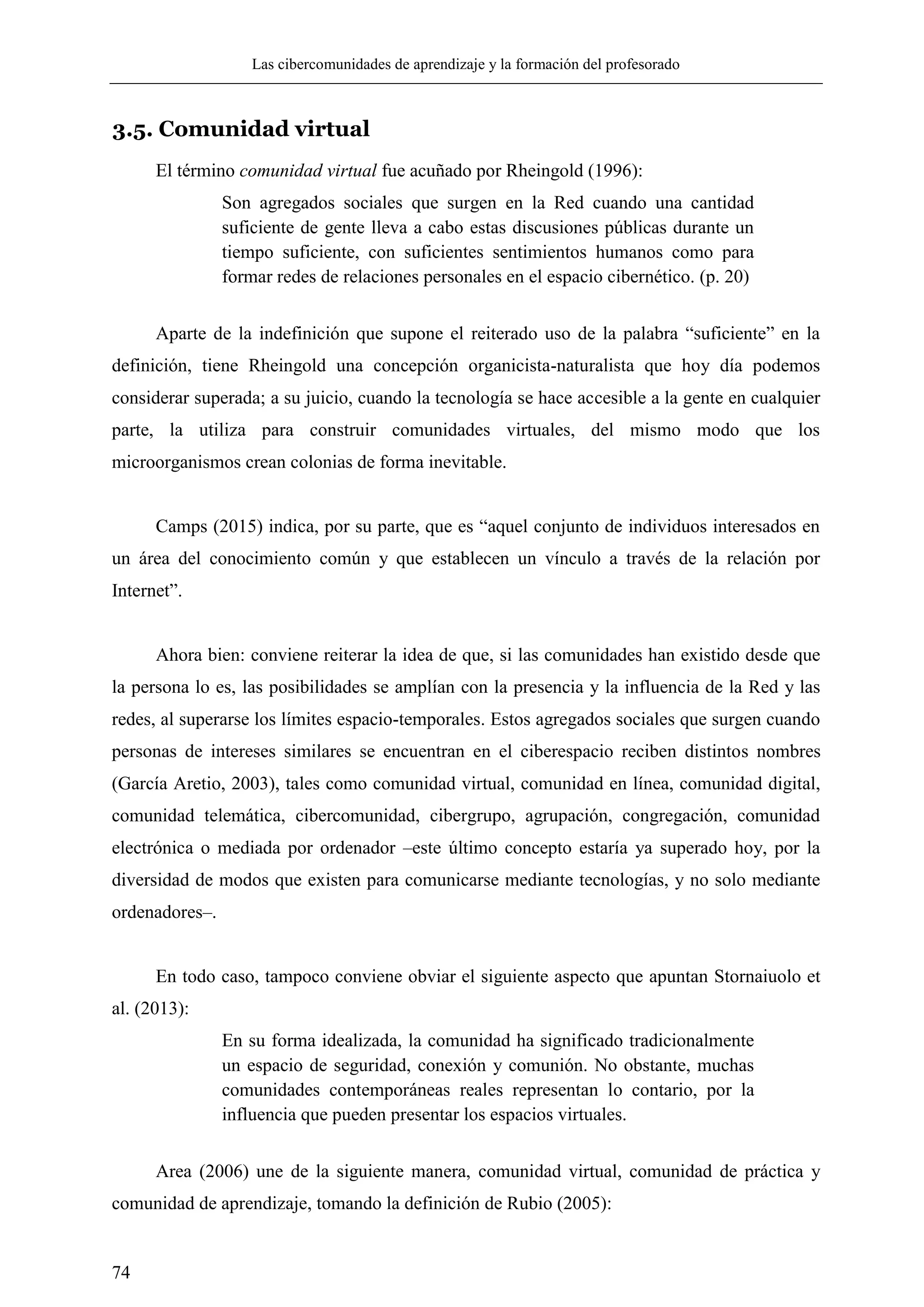Las cibercomunidades de aprendizaje y la formación del profesorado
74
3.5. Comunidad virtual
El término comunidad virtual fue acuñado por Rheingold (1996):
Son agregados sociales que surgen en la Red cuando una cantidad
suficiente de gente lleva a cabo estas discusiones públicas durante un
tiempo suficiente, con suficientes sentimientos humanos como para
formar redes de relaciones personales en el espacio cibernético. (p. 20)
Aparte de la indefinición que supone el reiterado uso de la palabra ―suficiente‖ en la
definición, tiene Rheingold una concepción organicista-naturalista que hoy día podemos
considerar superada; a su juicio, cuando la tecnología se hace accesible a la gente en cualquier
parte, la utiliza para construir comunidades virtuales, del mismo modo que los
microorganismos crean colonias de forma inevitable.
Camps (2015) indica, por su parte, que es ―aquel conjunto de individuos interesados en
un área del conocimiento común y que establecen un vínculo a través de la relación por
Internet‖.
Ahora bien: conviene reiterar la idea de que, si las comunidades han existido desde que
la persona lo es, las posibilidades se amplían con la presencia y la influencia de la Red y las
redes, al superarse los límites espacio-temporales. Estos agregados sociales que surgen cuando
personas de intereses similares se encuentran en el ciberespacio reciben distintos nombres
(García Aretio, 2003), tales como comunidad virtual, comunidad en línea, comunidad digital,
comunidad telemática, cibercomunidad, cibergrupo, agrupación, congregación, comunidad
electrónica o mediada por ordenador –este último concepto estaría ya superado hoy, por la
diversidad de modos que existen para comunicarse mediante tecnologías, y no solo mediante
ordenadores–.
En todo caso, tampoco conviene obviar el siguiente aspecto que apuntan Stornaiuolo et
al. (2013):
En su forma idealizada, la comunidad ha significado tradicionalmente
un espacio de seguridad, conexión y comunión. No obstante, muchas
comunidades contemporáneas reales representan lo contario, por la
influencia que pueden presentar los espacios virtuales.
Area (2006) une de la siguiente manera, comunidad virtual, comunidad de práctica y
comunidad de aprendizaje, tomando la definición de Rubio (2005):
 
