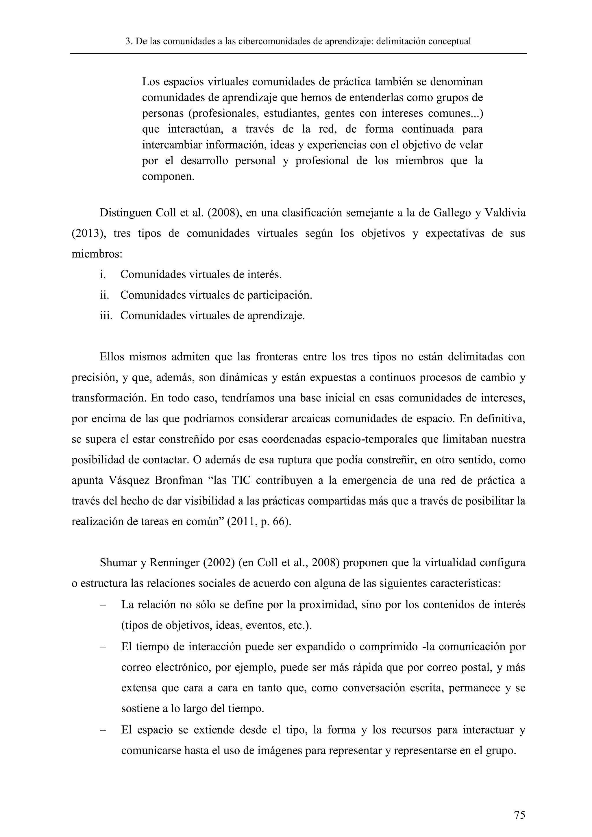 3. De las comunidades a las cibercomunidades de aprendizaje: delimitación conceptual
75
Los espacios virtuales comunidades de práctica también se denominan
comunidades de aprendizaje que hemos de entenderlas como grupos de
personas (profesionales, estudiantes, gentes con intereses comunes...)
que interactúan, a través de la red, de forma continuada para
intercambiar información, ideas y experiencias con el objetivo de velar
por el desarrollo personal y profesional de los miembros que la
componen.
Distinguen Coll et al. (2008), en una clasificación semejante a la de Gallego y Valdivia
(2013), tres tipos de comunidades virtuales según los objetivos y expectativas de sus
miembros:
i. Comunidades virtuales de interés.
ii. Comunidades virtuales de participación.
iii. Comunidades virtuales de aprendizaje.
Ellos mismos admiten que las fronteras entre los tres tipos no están delimitadas con
precisión, y que, además, son dinámicas y están expuestas a continuos procesos de cambio y
transformación. En todo caso, tendríamos una base inicial en esas comunidades de intereses,
por encima de las que podríamos considerar arcaicas comunidades de espacio. En definitiva,
se supera el estar constreñido por esas coordenadas espacio-temporales que limitaban nuestra
posibilidad de contactar. O además de esa ruptura que podía constreñir, en otro sentido, como
apunta Vásquez Bronfman ―las TIC contribuyen a la emergencia de una red de práctica a
través del hecho de dar visibilidad a las prácticas compartidas más que a través de posibilitar la
realización de tareas en común‖ (2011, p. 66).
Shumar y Renninger (2002) (en Coll et al., 2008) proponen que la virtualidad configura
o estructura las relaciones sociales de acuerdo con alguna de las siguientes características:
 La relación no sólo se define por la proximidad, sino por los contenidos de interés
(tipos de objetivos, ideas, eventos, etc.).
 El tiempo de interacción puede ser expandido o comprimido -la comunicación por
correo electrónico, por ejemplo, puede ser más rápida que por correo postal, y más
extensa que cara a cara en tanto que, como conversación escrita, permanece y se
sostiene a lo largo del tiempo.
 El espacio se extiende desde el tipo, la forma y los recursos para interactuar y
comunicarse hasta el uso de imágenes para representar y representarse en el grupo.
 