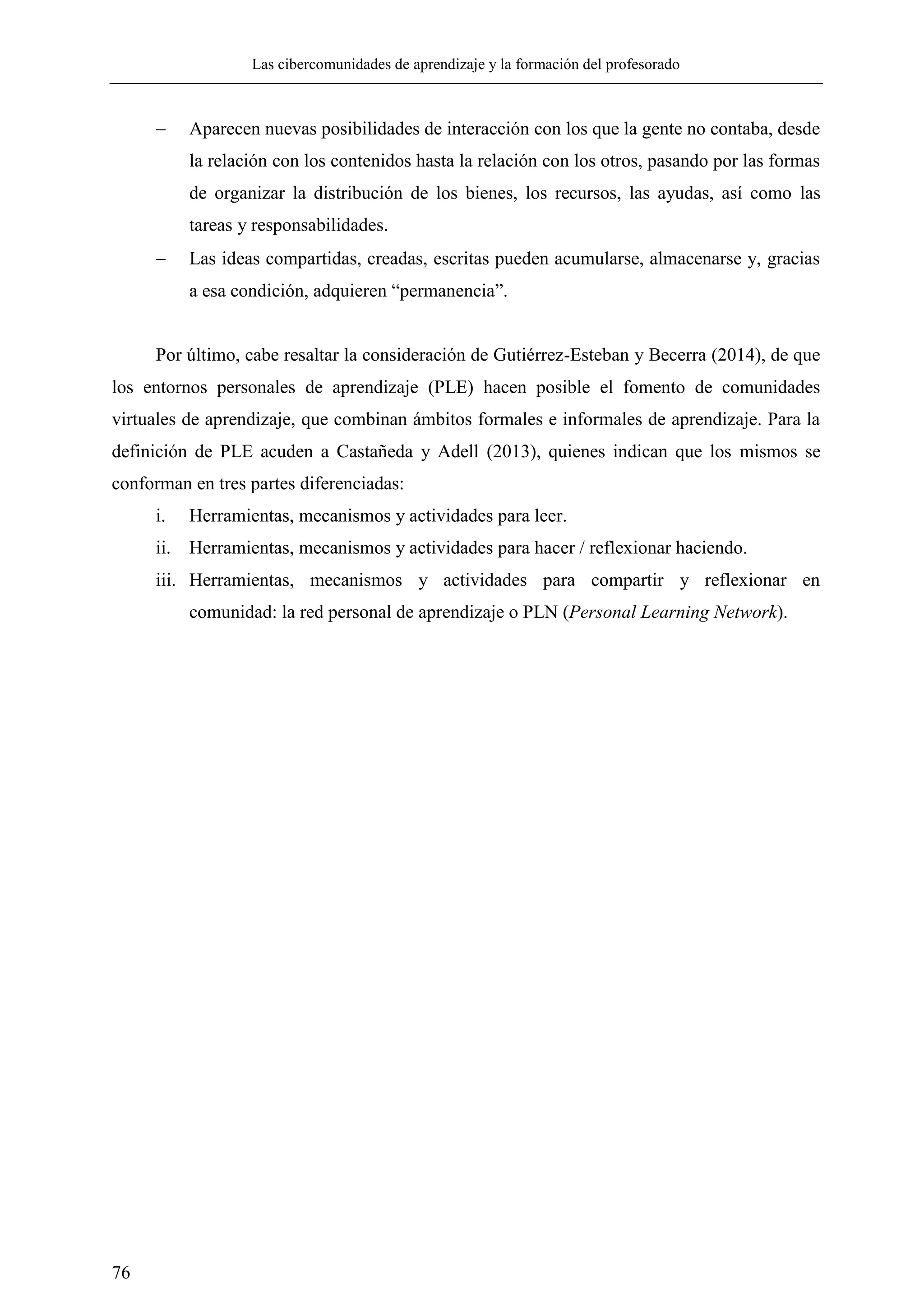 Las cibercomunidades de aprendizaje y la formación del profesorado
76
 Aparecen nuevas posibilidades de interacción con los que la gente no contaba, desde
la relación con los contenidos hasta la relación con los otros, pasando por las formas
de organizar la distribución de los bienes, los recursos, las ayudas, así como las
tareas y responsabilidades.
 Las ideas compartidas, creadas, escritas pueden acumularse, almacenarse y, gracias
a esa condición, adquieren ―permanencia‖.
Por último, cabe resaltar la consideración de Gutiérrez-Esteban y Becerra (2014), de que
los entornos personales de aprendizaje (PLE) hacen posible el fomento de comunidades
virtuales de aprendizaje, que combinan ámbitos formales e informales de aprendizaje. Para la
definición de PLE acuden a Castañeda y Adell (2013), quienes indican que los mismos se
conforman en tres partes diferenciadas:
i. Herramientas, mecanismos y actividades para leer.
ii. Herramientas, mecanismos y actividades para hacer / reflexionar haciendo.
iii. Herramientas, mecanismos y actividades para compartir y reflexionar en
comunidad: la red personal de aprendizaje o PLN (Personal Learning Network).
 