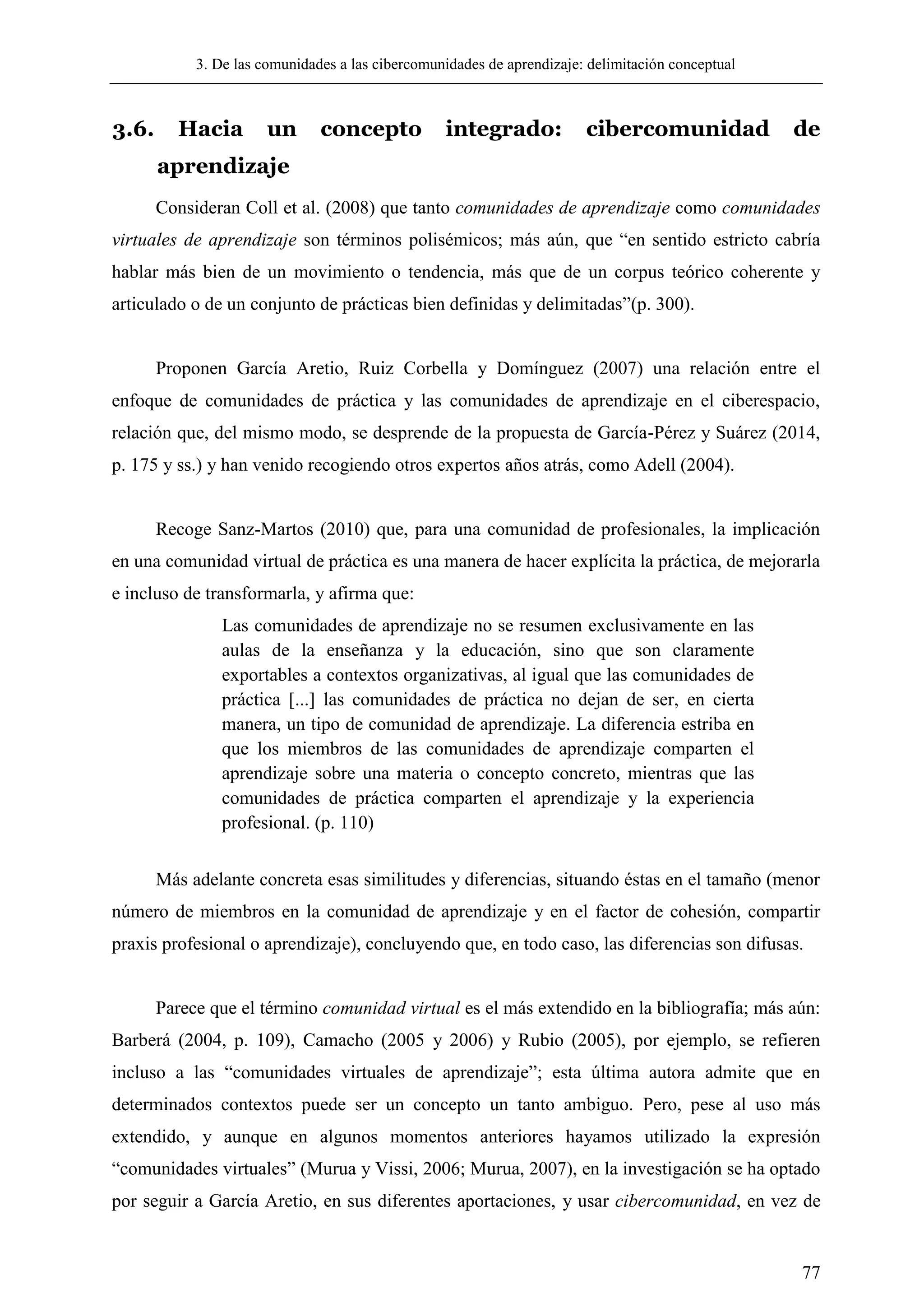 3. De las comunidades a las cibercomunidades de aprendizaje: delimitación conceptual
77
3.6. Hacia un concepto integrado: cibercomunidad de
aprendizaje
Consideran Coll et al. (2008) que tanto comunidades de aprendizaje como comunidades
virtuales de aprendizaje son términos polisémicos; más aún, que ―en sentido estricto cabría
hablar más bien de un movimiento o tendencia, más que de un corpus teórico coherente y
articulado o de un conjunto de prácticas bien definidas y delimitadas‖(p. 300).
Proponen García Aretio, Ruiz Corbella y Domínguez (2007) una relación entre el
enfoque de comunidades de práctica y las comunidades de aprendizaje en el ciberespacio,
relación que, del mismo modo, se desprende de la propuesta de García-Pérez y Suárez (2014,
p. 175 y ss.) y han venido recogiendo otros expertos años atrás, como Adell (2004).
Recoge Sanz-Martos (2010) que, para una comunidad de profesionales, la implicación
en una comunidad virtual de práctica es una manera de hacer explícita la práctica, de mejorarla
e incluso de transformarla, y afirma que:
Las comunidades de aprendizaje no se resumen exclusivamente en las
aulas de la enseñanza y la educación, sino que son claramente
exportables a contextos organizativas, al igual que las comunidades de
práctica [...] las comunidades de práctica no dejan de ser, en cierta
manera, un tipo de comunidad de aprendizaje. La diferencia estriba en
que los miembros de las comunidades de aprendizaje comparten el
aprendizaje sobre una materia o concepto concreto, mientras que las
comunidades de práctica comparten el aprendizaje y la experiencia
profesional. (p. 110)
Más adelante concreta esas similitudes y diferencias, situando éstas en el tamaño (menor
número de miembros en la comunidad de aprendizaje y en el factor de cohesión, compartir
praxis profesional o aprendizaje), concluyendo que, en todo caso, las diferencias son difusas.
Parece que el término comunidad virtual es el más extendido en la bibliografía; más aún:
Barberá (2004, p. 109), Camacho (2005 y 2006) y Rubio (2005), por ejemplo, se refieren
incluso a las ―comunidades virtuales de aprendizaje‖; esta última autora admite que en
determinados contextos puede ser un concepto un tanto ambiguo. Pero, pese al uso más
extendido, y aunque en algunos momentos anteriores hayamos utilizado la expresión
―comunidades virtuales‖ (Murua y Vissi, 2006; Murua, 2007), en la investigación se ha optado
por seguir a García Aretio, en sus diferentes aportaciones, y usar cibercomunidad, en vez de
 