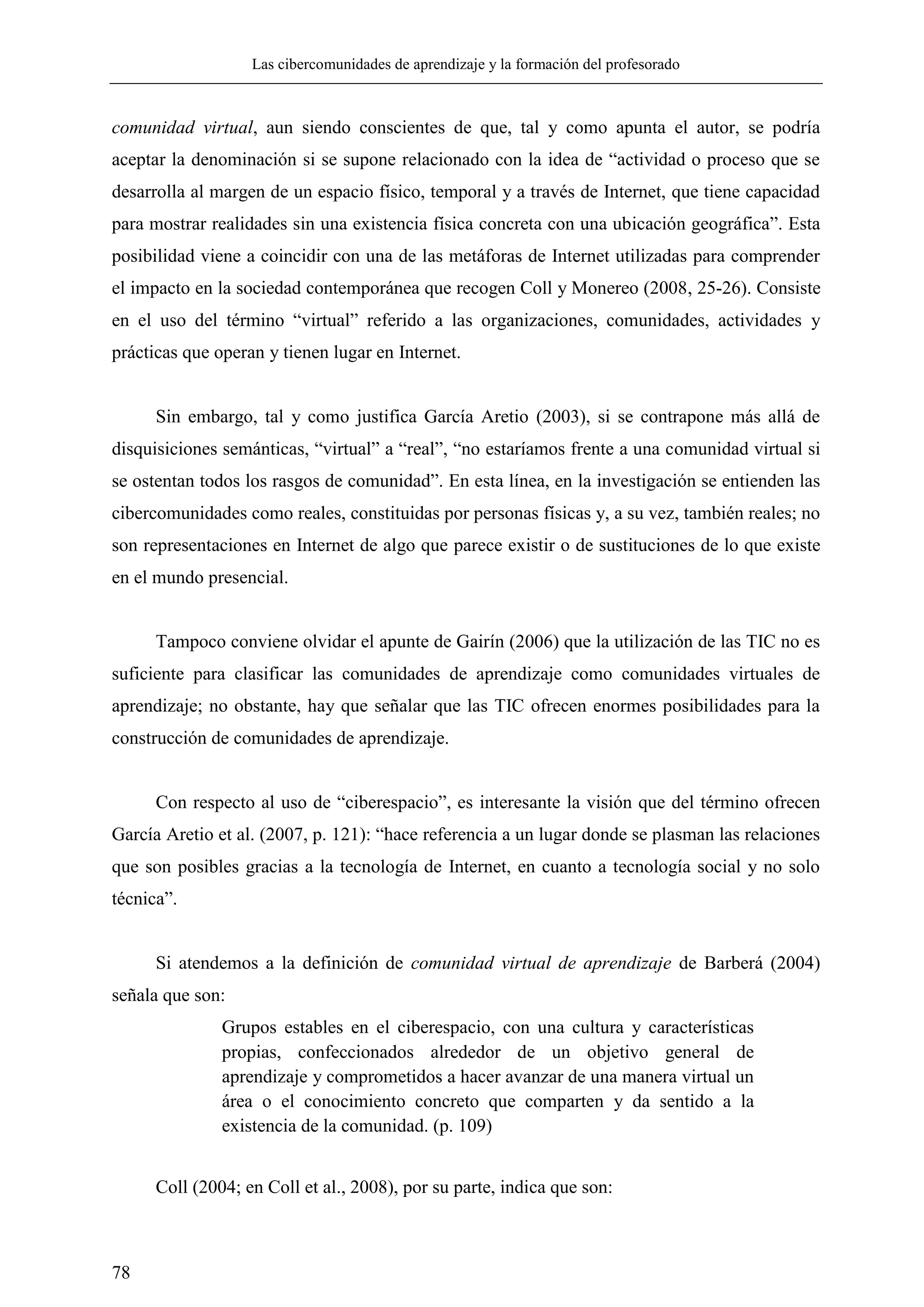 Las cibercomunidades de aprendizaje y la formación del profesorado
78
comunidad virtual, aun siendo conscientes de que, tal y como apunta el autor, se podría
aceptar la denominación si se supone relacionado con la idea de ―actividad o proceso que se
desarrolla al margen de un espacio físico, temporal y a través de Internet, que tiene capacidad
para mostrar realidades sin una existencia física concreta con una ubicación geográfica‖. Esta
posibilidad viene a coincidir con una de las metáforas de Internet utilizadas para comprender
el impacto en la sociedad contemporánea que recogen Coll y Monereo (2008, 25-26). Consiste
en el uso del término ―virtual‖ referido a las organizaciones, comunidades, actividades y
prácticas que operan y tienen lugar en Internet.
Sin embargo, tal y como justifica García Aretio (2003), si se contrapone más allá de
disquisiciones semánticas, ―virtual‖ a ―real‖, ―no estaríamos frente a una comunidad virtual si
se ostentan todos los rasgos de comunidad‖. En esta línea, en la investigación se entienden las
cibercomunidades como reales, constituidas por personas físicas y, a su vez, también reales; no
son representaciones en Internet de algo que parece existir o de sustituciones de lo que existe
en el mundo presencial.
Tampoco conviene olvidar el apunte de Gairín (2006) que la utilización de las TIC no es
suficiente para clasificar las comunidades de aprendizaje como comunidades virtuales de
aprendizaje; no obstante, hay que señalar que las TIC ofrecen enormes posibilidades para la
construcción de comunidades de aprendizaje.
Con respecto al uso de ―ciberespacio‖, es interesante la visión que del término ofrecen
García Aretio et al. (2007, p. 121): ―hace referencia a un lugar donde se plasman las relaciones
que son posibles gracias a la tecnología de Internet, en cuanto a tecnología social y no solo
técnica‖.
Si atendemos a la definición de comunidad virtual de aprendizaje de Barberá (2004)
señala que son:
Grupos estables en el ciberespacio, con una cultura y características
propias, confeccionados alrededor de un objetivo general de
aprendizaje y comprometidos a hacer avanzar de una manera virtual un
área o el conocimiento concreto que comparten y da sentido a la
existencia de la comunidad. (p. 109)
Coll (2004; en Coll et al., 2008), por su parte, indica que son:
 