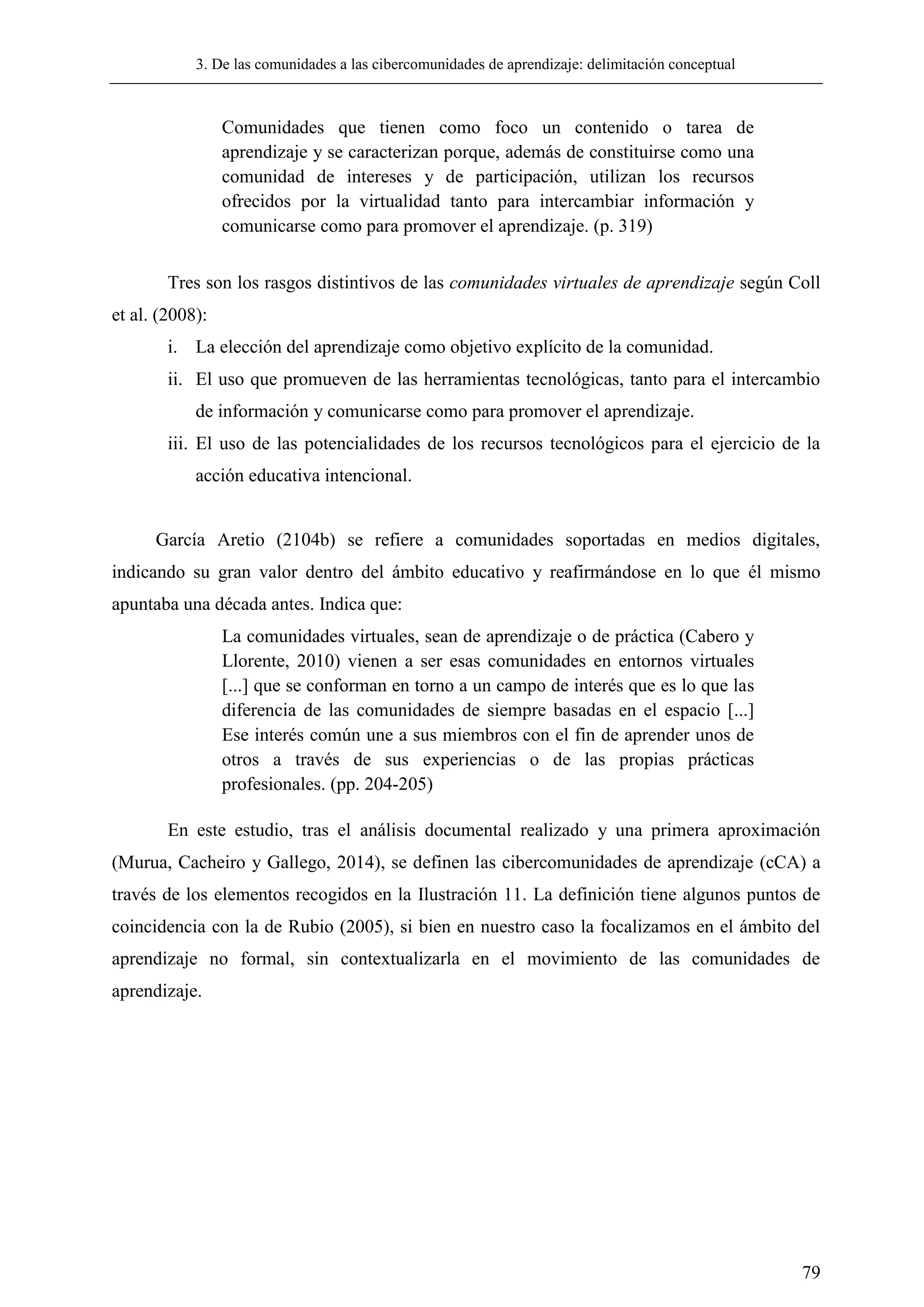 3. De las comunidades a las cibercomunidades de aprendizaje: delimitación conceptual
79
Comunidades que tienen como foco un contenido o tarea de
aprendizaje y se caracterizan porque, además de constituirse como una
comunidad de intereses y de participación, utilizan los recursos
ofrecidos por la virtualidad tanto para intercambiar información y
comunicarse como para promover el aprendizaje. (p. 319)
Tres son los rasgos distintivos de las comunidades virtuales de aprendizaje según Coll
et al. (2008):
i. La elección del aprendizaje como objetivo explícito de la comunidad.
ii. El uso que promueven de las herramientas tecnológicas, tanto para el intercambio
de información y comunicarse como para promover el aprendizaje.
iii. El uso de las potencialidades de los recursos tecnológicos para el ejercicio de la
acción educativa intencional.
García Aretio (2104b) se refiere a comunidades soportadas en medios digitales,
indicando su gran valor dentro del ámbito educativo y reafirmándose en lo que él mismo
apuntaba una década antes. Indica que:
La comunidades virtuales, sean de aprendizaje o de práctica (Cabero y
Llorente, 2010) vienen a ser esas comunidades en entornos virtuales
[...] que se conforman en torno a un campo de interés que es lo que las
diferencia de las comunidades de siempre basadas en el espacio [...]
Ese interés común une a sus miembros con el fin de aprender unos de
otros a través de sus experiencias o de las propias prácticas
profesionales. (pp. 204-205)
En este estudio, tras el análisis documental realizado y una primera aproximación
(Murua, Cacheiro y Gallego, 2014), se definen las cibercomunidades de aprendizaje (cCA) a
través de los elementos recogidos en la Ilustración 11. La definición tiene algunos puntos de
coincidencia con la de Rubio (2005), si bien en nuestro caso la focalizamos en el ámbito del
aprendizaje no formal, sin contextualizarla en el movimiento de las comunidades de
aprendizaje.
 