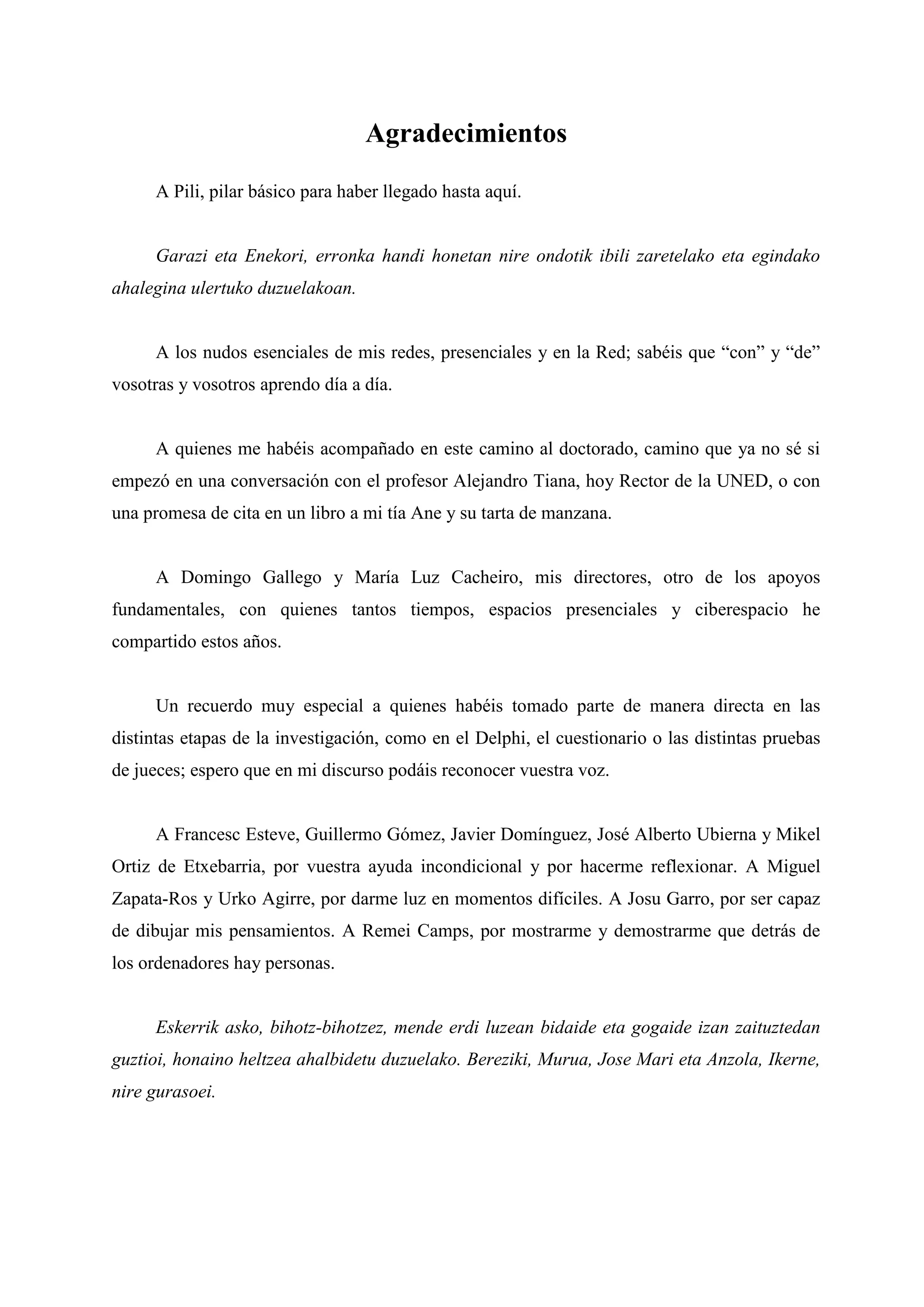 Agradecimientos
A Pili, pilar básico para haber llegado hasta aquí.
Garazi eta Enekori, erronka handi honetan nire ondotik ibili zaretelako eta egindako
ahalegina ulertuko duzuelakoan.
A los nudos esenciales de mis redes, presenciales y en la Red; sabéis que ―con‖ y ―de‖
vosotras y vosotros aprendo día a día.
A quienes me habéis acompañado en este camino al doctorado, camino que ya no sé si
empezó en una conversación con el profesor Alejandro Tiana, hoy Rector de la UNED, o con
una promesa de cita en un libro a mi tía Ane y su tarta de manzana.
A Domingo Gallego y María Luz Cacheiro, mis directores, otro de los apoyos
fundamentales, con quienes tantos tiempos, espacios presenciales y ciberespacio he
compartido estos años.
Un recuerdo muy especial a quienes habéis tomado parte de manera directa en las
distintas etapas de la investigación, como en el Delphi, el cuestionario o las distintas pruebas
de jueces; espero que en mi discurso podáis reconocer vuestra voz.
A Francesc Esteve, Guillermo Gómez, Javier Domínguez, José Alberto Ubierna y Mikel
Ortiz de Etxebarria, por vuestra ayuda incondicional y por hacerme reflexionar. A Miguel
Zapata-Ros y Urko Agirre, por darme luz en momentos difíciles. A Josu Garro, por ser capaz
de dibujar mis pensamientos. A Remei Camps, por mostrarme y demostrarme que detrás de
los ordenadores hay personas.
Eskerrik asko, bihotz-bihotzez, mende erdi luzean bidaide eta gogaide izan zaituztedan
guztioi, honaino heltzea ahalbidetu duzuelako. Bereziki, Murua, Jose Mari eta Anzola, Ikerne,
nire gurasoei.
 