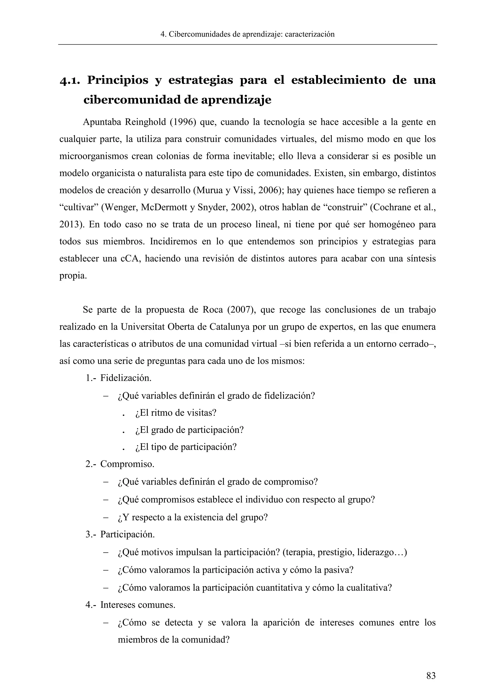 4. Cibercomunidades de aprendizaje: caracterización
83
4.1. Principios y estrategias para el establecimiento de una
cibercomunidad de aprendizaje
Apuntaba Reinghold (1996) que, cuando la tecnología se hace accesible a la gente en
cualquier parte, la utiliza para construir comunidades virtuales, del mismo modo en que los
microorganismos crean colonias de forma inevitable; ello lleva a considerar si es posible un
modelo organicista o naturalista para este tipo de comunidades. Existen, sin embargo, distintos
modelos de creación y desarrollo (Murua y Vissi, 2006); hay quienes hace tiempo se refieren a
―cultivar‖ (Wenger, McDermott y Snyder, 2002), otros hablan de ―construir‖ (Cochrane et al.,
2013). En todo caso no se trata de un proceso lineal, ni tiene por qué ser homogéneo para
todos sus miembros. Incidiremos en lo que entendemos son principios y estrategias para
establecer una cCA, haciendo una revisión de distintos autores para acabar con una síntesis
propia.
Se parte de la propuesta de Roca (2007), que recoge las conclusiones de un trabajo
realizado en la Universitat Oberta de Catalunya por un grupo de expertos, en las que enumera
las características o atributos de una comunidad virtual –si bien referida a un entorno cerrado–,
así como una serie de preguntas para cada uno de los mismos:
1.- Fidelización.
 ¿Qué variables definirán el grado de fidelización?
. ¿El ritmo de visitas?
. ¿El grado de participación?
. ¿El tipo de participación?
2.- Compromiso.
 ¿Qué variables definirán el grado de compromiso?
 ¿Qué compromisos establece el individuo con respecto al grupo?
 ¿Y respecto a la existencia del grupo?
3.- Participación.
 ¿Qué motivos impulsan la participación? (terapia, prestigio, liderazgo…)
 ¿Cómo valoramos la participación activa y cómo la pasiva?
 ¿Cómo valoramos la participación cuantitativa y cómo la cualitativa?
4.- Intereses comunes.
 ¿Cómo se detecta y se valora la aparición de intereses comunes entre los
miembros de la comunidad?
 