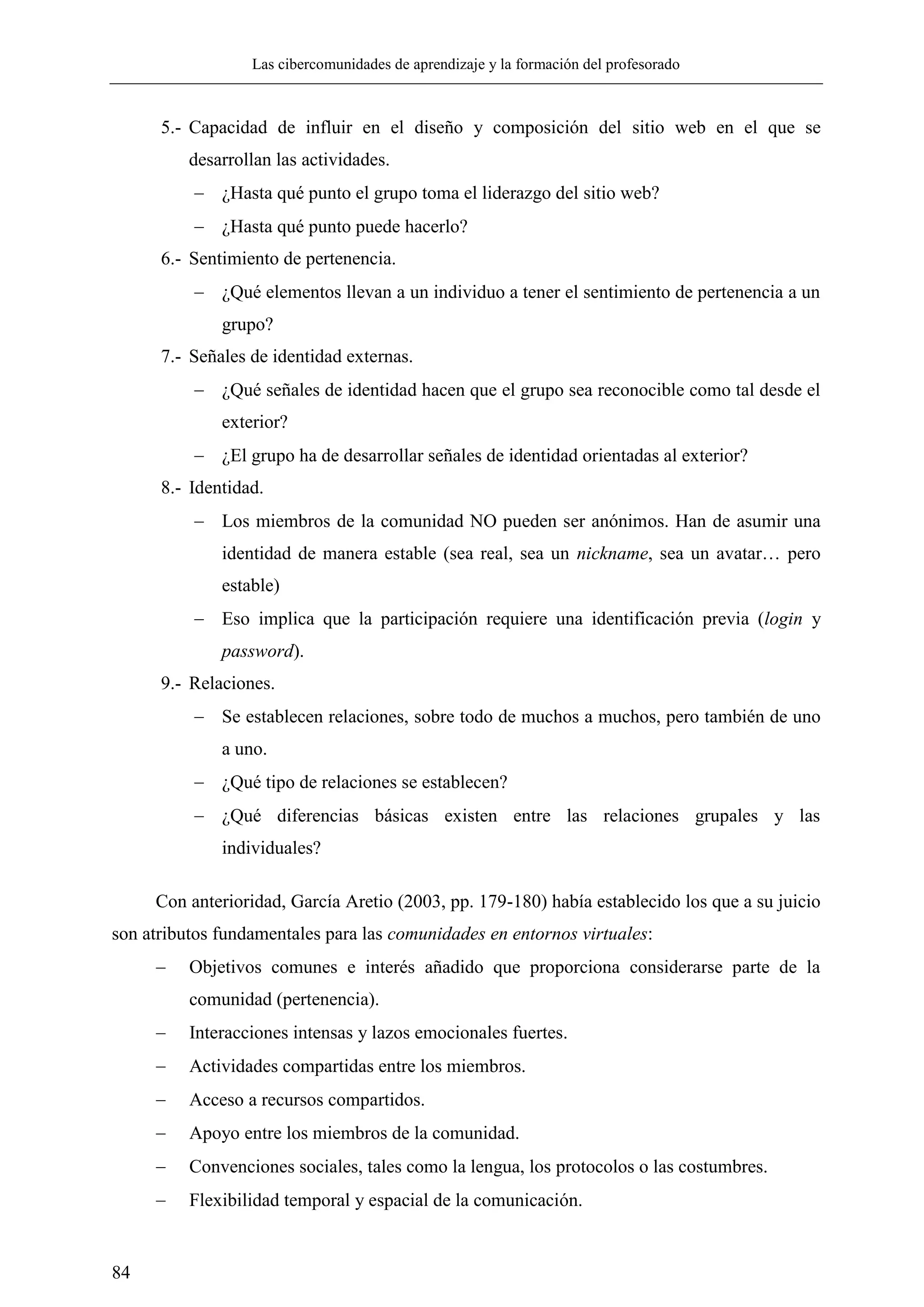 Las cibercomunidades de aprendizaje y la formación del profesorado
84
5.- Capacidad de influir en el diseño y composición del sitio web en el que se
desarrollan las actividades.
 ¿Hasta qué punto el grupo toma el liderazgo del sitio web?
 ¿Hasta qué punto puede hacerlo?
6.- Sentimiento de pertenencia.
 ¿Qué elementos llevan a un individuo a tener el sentimiento de pertenencia a un
grupo?
7.- Señales de identidad externas.
 ¿Qué señales de identidad hacen que el grupo sea reconocible como tal desde el
exterior?
 ¿El grupo ha de desarrollar señales de identidad orientadas al exterior?
8.- Identidad.
 Los miembros de la comunidad NO pueden ser anónimos. Han de asumir una
identidad de manera estable (sea real, sea un nickname, sea un avatar… pero
estable)
 Eso implica que la participación requiere una identificación previa (login y
password).
9.- Relaciones.
 Se establecen relaciones, sobre todo de muchos a muchos, pero también de uno
a uno.
 ¿Qué tipo de relaciones se establecen?
 ¿Qué diferencias básicas existen entre las relaciones grupales y las
individuales?
Con anterioridad, García Aretio (2003, pp. 179-180) había establecido los que a su juicio
son atributos fundamentales para las comunidades en entornos virtuales:
 Objetivos comunes e interés añadido que proporciona considerarse parte de la
comunidad (pertenencia).
 Interacciones intensas y lazos emocionales fuertes.
 Actividades compartidas entre los miembros.
 Acceso a recursos compartidos.
 Apoyo entre los miembros de la comunidad.
 Convenciones sociales, tales como la lengua, los protocolos o las costumbres.
 Flexibilidad temporal y espacial de la comunicación.
 