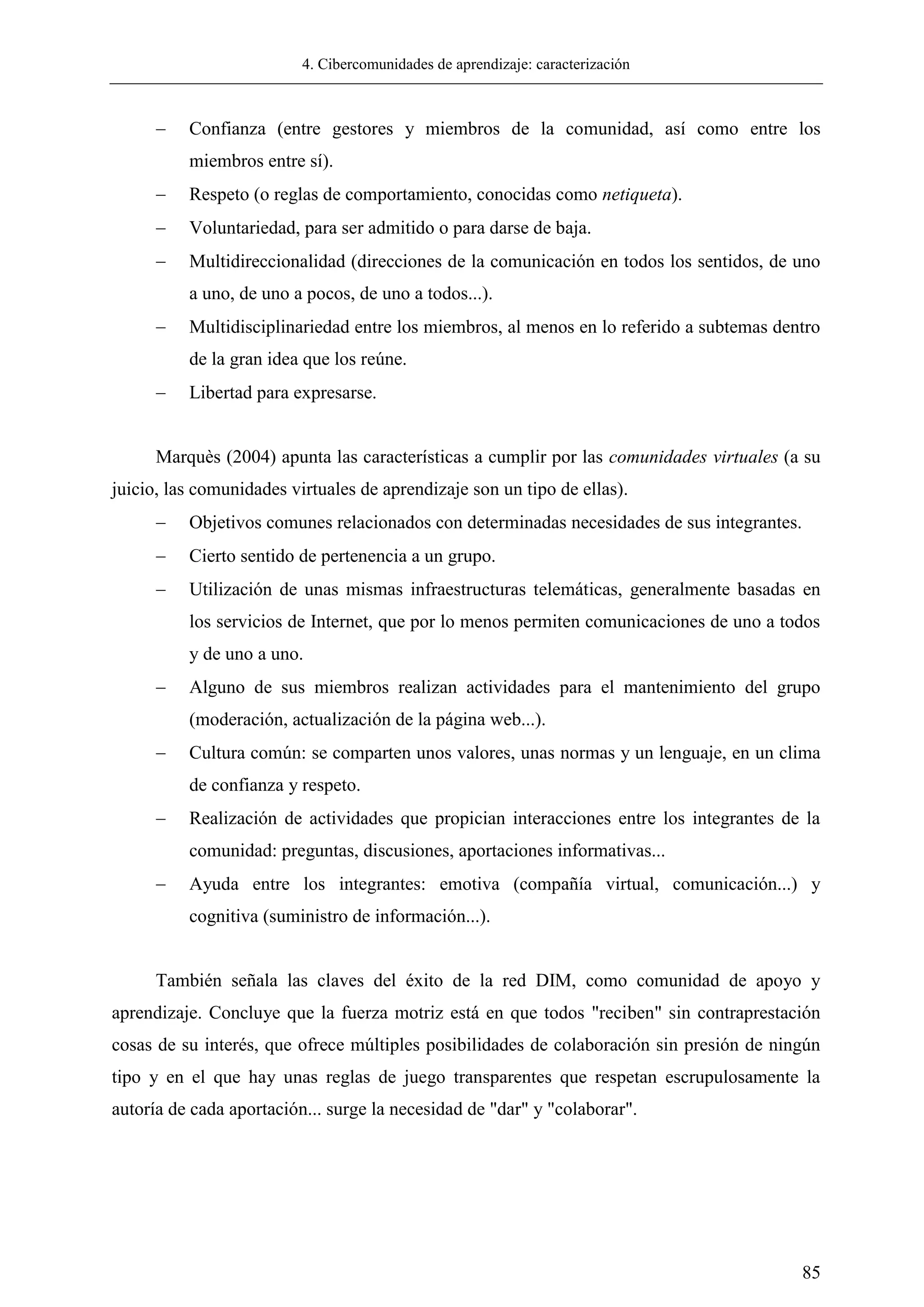 4. Cibercomunidades de aprendizaje: caracterización
85
 Confianza (entre gestores y miembros de la comunidad, así como entre los
miembros entre sí).
 Respeto (o reglas de comportamiento, conocidas como netiqueta).
 Voluntariedad, para ser admitido o para darse de baja.
 Multidireccionalidad (direcciones de la comunicación en todos los sentidos, de uno
a uno, de uno a pocos, de uno a todos...).
 Multidisciplinariedad entre los miembros, al menos en lo referido a subtemas dentro
de la gran idea que los reúne.
 Libertad para expresarse.
Marquès (2004) apunta las características a cumplir por las comunidades virtuales (a su
juicio, las comunidades virtuales de aprendizaje son un tipo de ellas).
 Objetivos comunes relacionados con determinadas necesidades de sus integrantes.
 Cierto sentido de pertenencia a un grupo.
 Utilización de unas mismas infraestructuras telemáticas, generalmente basadas en
los servicios de Internet, que por lo menos permiten comunicaciones de uno a todos
y de uno a uno.
 Alguno de sus miembros realizan actividades para el mantenimiento del grupo
(moderación, actualización de la página web...).
 Cultura común: se comparten unos valores, unas normas y un lenguaje, en un clima
de confianza y respeto.
 Realización de actividades que propician interacciones entre los integrantes de la
comunidad: preguntas, discusiones, aportaciones informativas...
 Ayuda entre los integrantes: emotiva (compañía virtual, comunicación...) y
cognitiva (suministro de información...).
También señala las claves del éxito de la red DIM, como comunidad de apoyo y
aprendizaje. Concluye que la fuerza motriz está en que todos "reciben" sin contraprestación
cosas de su interés, que ofrece múltiples posibilidades de colaboración sin presión de ningún
tipo y en el que hay unas reglas de juego transparentes que respetan escrupulosamente la
autoría de cada aportación... surge la necesidad de "dar" y "colaborar".
 