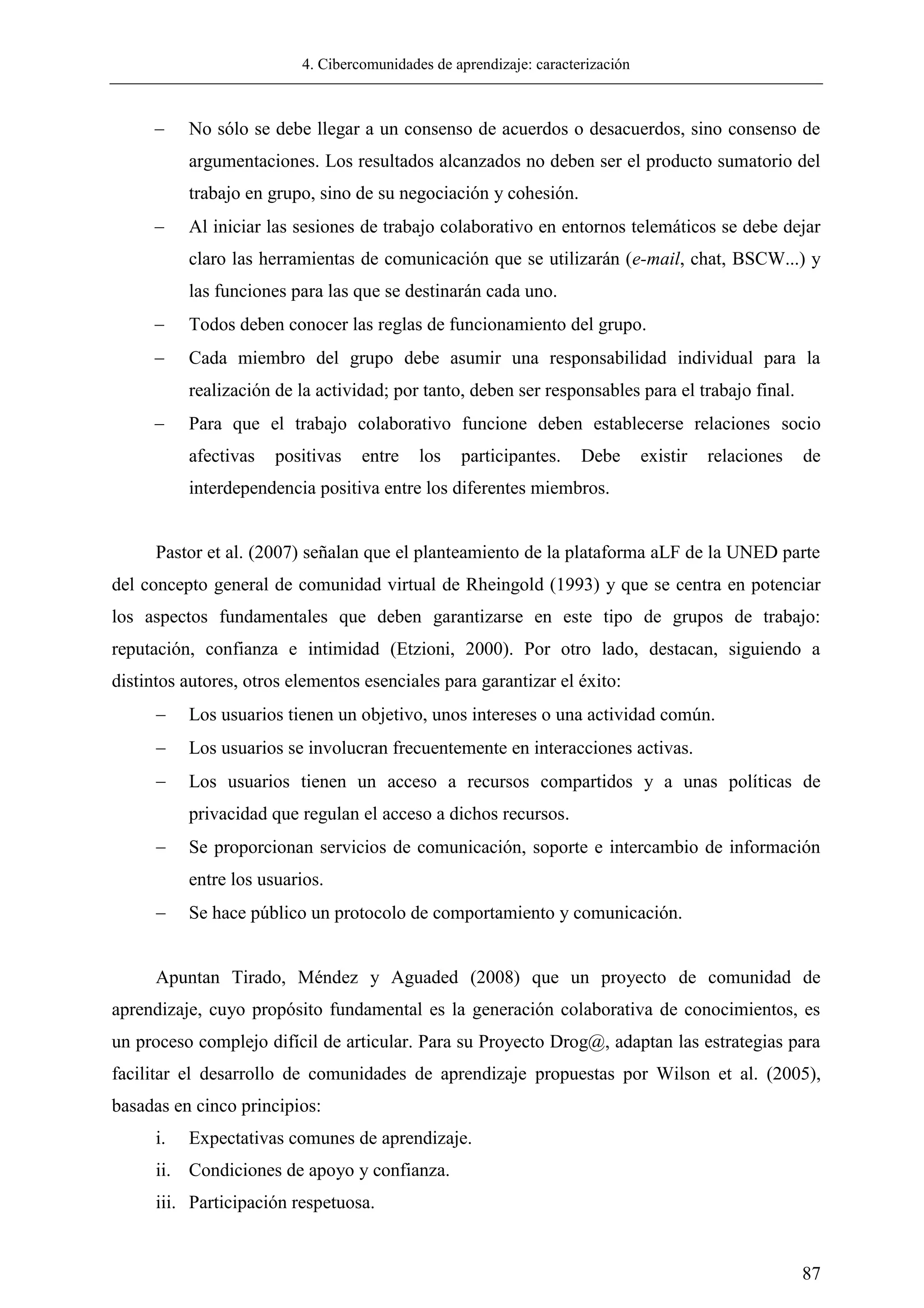 4. Cibercomunidades de aprendizaje: caracterización
87
 No sólo se debe llegar a un consenso de acuerdos o desacuerdos, sino consenso de
argumentaciones. Los resultados alcanzados no deben ser el producto sumatorio del
trabajo en grupo, sino de su negociación y cohesión.
 Al iniciar las sesiones de trabajo colaborativo en entornos telemáticos se debe dejar
claro las herramientas de comunicación que se utilizarán (e-mail, chat, BSCW...) y
las funciones para las que se destinarán cada uno.
 Todos deben conocer las reglas de funcionamiento del grupo.
 Cada miembro del grupo debe asumir una responsabilidad individual para la
realización de la actividad; por tanto, deben ser responsables para el trabajo final.
 Para que el trabajo colaborativo funcione deben establecerse relaciones socio
afectivas positivas entre los participantes. Debe existir relaciones de
interdependencia positiva entre los diferentes miembros.
Pastor et al. (2007) señalan que el planteamiento de la plataforma aLF de la UNED parte
del concepto general de comunidad virtual de Rheingold (1993) y que se centra en potenciar
los aspectos fundamentales que deben garantizarse en este tipo de grupos de trabajo:
reputación, confianza e intimidad (Etzioni, 2000). Por otro lado, destacan, siguiendo a
distintos autores, otros elementos esenciales para garantizar el éxito:
 Los usuarios tienen un objetivo, unos intereses o una actividad común.
 Los usuarios se involucran frecuentemente en interacciones activas.
 Los usuarios tienen un acceso a recursos compartidos y a unas políticas de
privacidad que regulan el acceso a dichos recursos.
 Se proporcionan servicios de comunicación, soporte e intercambio de información
entre los usuarios.
 Se hace público un protocolo de comportamiento y comunicación.
Apuntan Tirado, Méndez y Aguaded (2008) que un proyecto de comunidad de
aprendizaje, cuyo propósito fundamental es la generación colaborativa de conocimientos, es
un proceso complejo difícil de articular. Para su Proyecto Drog@, adaptan las estrategias para
facilitar el desarrollo de comunidades de aprendizaje propuestas por Wilson et al. (2005),
basadas en cinco principios:
i. Expectativas comunes de aprendizaje.
ii. Condiciones de apoyo y confianza.
iii. Participación respetuosa.
 