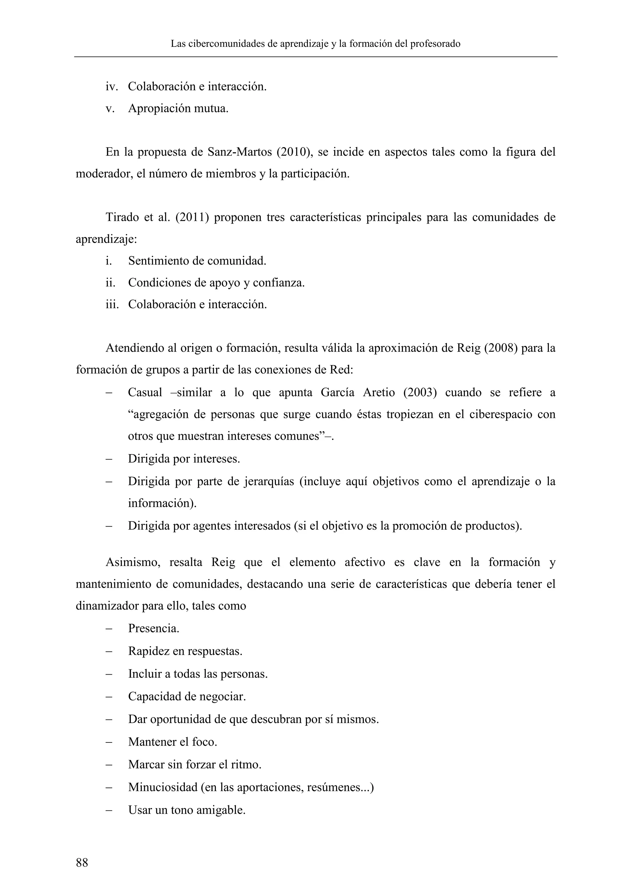 Las cibercomunidades de aprendizaje y la formación del profesorado
88
iv. Colaboración e interacción.
v. Apropiación mutua.
En la propuesta de Sanz-Martos (2010), se incide en aspectos tales como la figura del
moderador, el número de miembros y la participación.
Tirado et al. (2011) proponen tres características principales para las comunidades de
aprendizaje:
i. Sentimiento de comunidad.
ii. Condiciones de apoyo y confianza.
iii. Colaboración e interacción.
Atendiendo al origen o formación, resulta válida la aproximación de Reig (2008) para la
formación de grupos a partir de las conexiones de Red:
 Casual –similar a lo que apunta García Aretio (2003) cuando se refiere a
―agregación de personas que surge cuando éstas tropiezan en el ciberespacio con
otros que muestran intereses comunes‖–.
 Dirigida por intereses.
 Dirigida por parte de jerarquías (incluye aquí objetivos como el aprendizaje o la
información).
 Dirigida por agentes interesados (si el objetivo es la promoción de productos).
Asimismo, resalta Reig que el elemento afectivo es clave en la formación y
mantenimiento de comunidades, destacando una serie de características que debería tener el
dinamizador para ello, tales como
 Presencia.
 Rapidez en respuestas.
 Incluir a todas las personas.
 Capacidad de negociar.
 Dar oportunidad de que descubran por sí mismos.
 Mantener el foco.
 Marcar sin forzar el ritmo.
 Minuciosidad (en las aportaciones, resúmenes...)
 Usar un tono amigable.
 