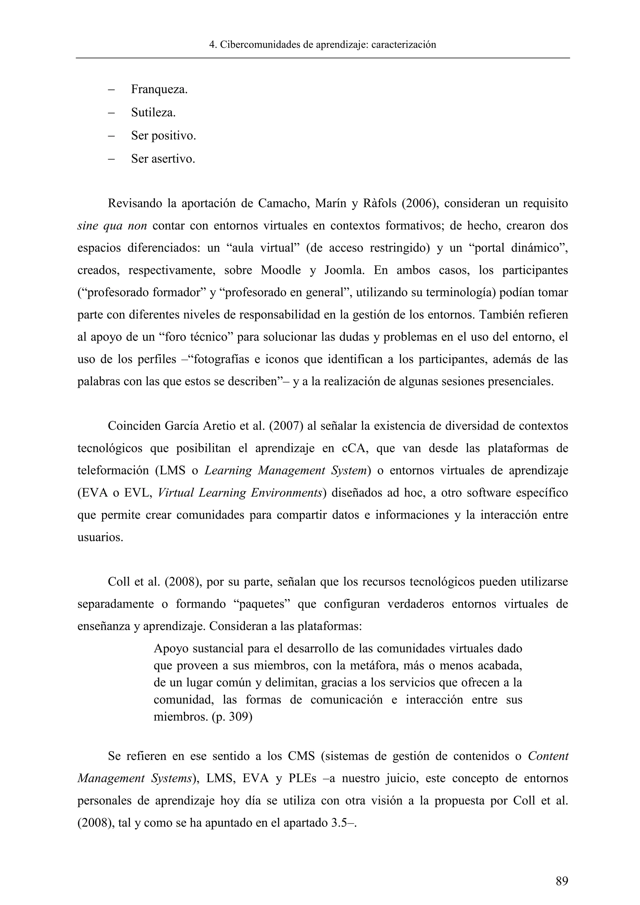 4. Cibercomunidades de aprendizaje: caracterización
89
 Franqueza.
 Sutileza.
 Ser positivo.
 Ser asertivo.
Revisando la aportación de Camacho, Marín y Ràfols (2006), consideran un requisito
sine qua non contar con entornos virtuales en contextos formativos; de hecho, crearon dos
espacios diferenciados: un ―aula virtual‖ (de acceso restringido) y un ―portal dinámico‖,
creados, respectivamente, sobre Moodle y Joomla. En ambos casos, los participantes
(―profesorado formador‖ y ―profesorado en general‖, utilizando su terminología) podían tomar
parte con diferentes niveles de responsabilidad en la gestión de los entornos. También refieren
al apoyo de un ―foro técnico‖ para solucionar las dudas y problemas en el uso del entorno, el
uso de los perfiles –―fotografías e iconos que identifican a los participantes, además de las
palabras con las que estos se describen‖– y a la realización de algunas sesiones presenciales.
Coinciden García Aretio et al. (2007) al señalar la existencia de diversidad de contextos
tecnológicos que posibilitan el aprendizaje en cCA, que van desde las plataformas de
teleformación (LMS o Learning Management System) o entornos virtuales de aprendizaje
(EVA o EVL, Virtual Learning Environments) diseñados ad hoc, a otro software específico
que permite crear comunidades para compartir datos e informaciones y la interacción entre
usuarios.
Coll et al. (2008), por su parte, señalan que los recursos tecnológicos pueden utilizarse
separadamente o formando ―paquetes‖ que configuran verdaderos entornos virtuales de
enseñanza y aprendizaje. Consideran a las plataformas:
Apoyo sustancial para el desarrollo de las comunidades virtuales dado
que proveen a sus miembros, con la metáfora, más o menos acabada,
de un lugar común y delimitan, gracias a los servicios que ofrecen a la
comunidad, las formas de comunicación e interacción entre sus
miembros. (p. 309)
Se refieren en ese sentido a los CMS (sistemas de gestión de contenidos o Content
Management Systems), LMS, EVA y PLEs –a nuestro juicio, este concepto de entornos
personales de aprendizaje hoy día se utiliza con otra visión a la propuesta por Coll et al.
(2008), tal y como se ha apuntado en el apartado 3.5–.
 