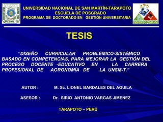 UNIVERSIDAD NACIONAL DE SAN MARTÍN-TARAPOTO ESCUELA DE POSGRADO PROGRAMA DE  DOCTORADO EN  GESTIÓN UNIVERSITARIA “ DISEÑO CURRICULAR PROBLÉMICO-SISTÉMICO  BASADO EN COMPETENCIAS, PARA MEJORAR LA  GESTIÓN DEL PROCESO  DOCENTE -EDUCATIVO  EN  LA  CARRERA  PROFESIONAL  DE  AGRONOMÍA  DE  LA  UNSM-T.” AUTOR : M. Sc. LIONEL BARDALES DEL AGUILA ASESOR : Dr.  SIRIO  ANTONIO VARGAS JIMENEZ  TARAPOTO – PERÚ TESIS  