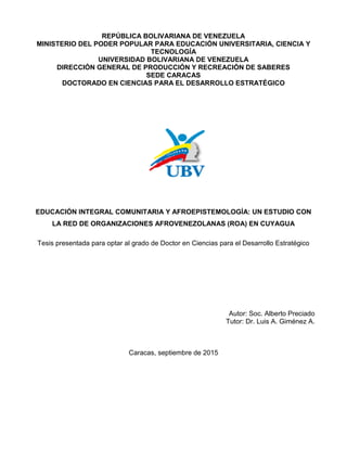 REPÚBLICA BOLIVARIANA DE VENEZUELA
MINISTERIO DEL PODER POPULAR PARA EDUCACIÓN UNIVERSITARIA, CIENCIA Y
TECNOLOGÍA
UNIVERSIDAD BOLIVARIANA DE VENEZUELA
DIRECCIÓN GENERAL DE PRODUCCIÓN Y RECREACIÓN DE SABERES
SEDE CARACAS
DOCTORADO EN CIENCIAS PARA EL DESARROLLO ESTRATÉGICO
EDUCACIÓN INTEGRAL COMUNITARIA Y AFROEPISTEMOLOGÍA: UN ESTUDIO CON
LA RED DE ORGANIZACIONES AFROVENEZOLANAS (ROA) EN CUYAGUA
Tesis presentada para optar al grado de Doctor en Ciencias para el Desarrollo Estratégico
Autor: Soc. Alberto Preciado
Tutor: Dr. Luis A. Giménez A.
Caracas, septiembre de 2015
 