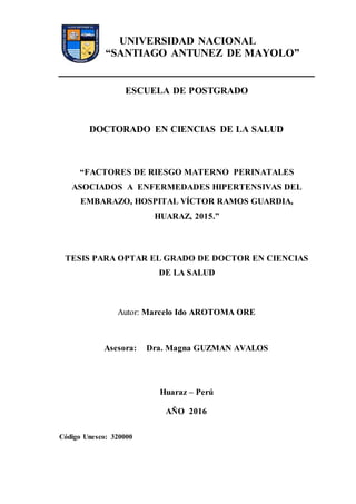 UNIVERSIDAD NACIONAL
“SANTIAGO ANTUNEZ DE MAYOLO”
ESCUELA DE POSTGRADO
DOCTORADO EN CIENCIAS DE LA SALUD
“FACTORES DE RIESGO MATERNO PERINATALES
ASOCIADOS A ENFERMEDADES HIPERTENSIVAS DEL
EMBARAZO, HOSPITAL VÍCTOR RAMOS GUARDIA,
HUARAZ, 2015.”
TESIS PARA OPTAR EL GRADO DE DOCTOR EN CIENCIAS
DE LA SALUD
Autor: Marcelo Ido AROTOMA ORE
Asesora: Dra. Magna GUZMAN AVALOS
Huaraz – Perú
AÑO 2016
Código Unesco: 320000
 