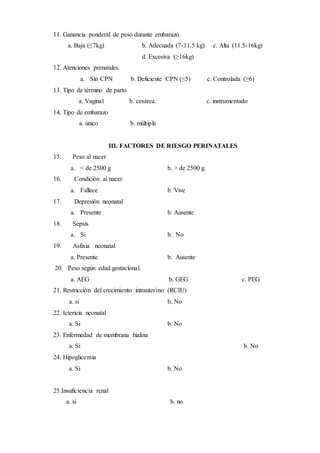 11. Ganancia ponderal de peso durante embarazo.
a. Baja (≤7kg) b. Adecuada (7-11.5 kg) c. Alta (11.5-16kg)
d. Excesiva (≥16kg)
12. Atenciones prenatales.
a. Sin CPN b. Deficiente CPN (≤5) c. Controlada (≥6)
13. Tipo de término de parto
a. Vaginal b. cesárea. c. instrumentado
14. Tipo de embarazo
a. único b. múltiple
III. FACTORES DE RIESGO PERINATALES
15. Peso al nacer
a. < de 2500 g b. > de 2500 g.
16. Condición al nacer
a. Fallece b. Vive
17. Depresión neonatal
a. Presente b. Ausente
18. Sepsis
a. Si b. No
19. Asfixia neonatal
a. Presente b. Ausente
20. Peso según edad gestacional.
a. AEG b. GEG c. PEG
21. Restricción del crecimiento intrauterino (RCIU)
a. si b, No
22. Ictericia neonatal
a. Si b. No
23. Enfermedad de membrana hialina
a. Si b. No
24. Hipoglicemia
a. Si b. No
25.Insuficiencia renal
a. si b. no
 
