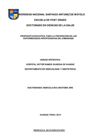 UNIVERSIDAD NACIONAL SANTIAGO ANTUNEZ DE MAYOLO
ESCUELA DE POST GRADO
DOCTORADO EN CIENCIAS DE LA SALUD
PROPUESTA EDUCATIVA PARA LA PREVENCION DE LAS
ENFERMEDADES HIPERTENSIVAS DEL EMBARAZO
UNIDAD OPERATIVA:
HOSPITAL VICTOR RAMOS GUARDIA DE HUARAZ
DEPARTAMENTO DE GINECOLOGIA Y OBSTETRICIA
DOCTORANDO: MARCELO IDO AROTOMA ORE
HUARAZ- PERU- 2015
PROPUESTA DE INTERVENCIÓN
 