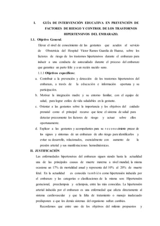 I. GUÍA DE INTERVENCIÓN EDUCATIVA EN PREVENCIÓN DE
FACTORES DE RIESGO Y CONTROL DE LOS TRASTORNOS
HIPERTENSIVOS DEL EMBARAZO.
1.1. Objetivo General.
Elevar el nivel de conocimiento de las gestantes que acuden al servicio
de Obstetricia del Hospital Víctor Ramos Guardia de Huaraz, sobre los
factores de riesgo de los trastornos hipertensivos durante el embarazo para
inducir a una conducta de autocuidado durante el proceso del embarazo
que garantice un parto feliz y a un recién nacido sano.
1.1.1 Objetivos específicos:
a. Contribuir a la prevención y detección de los trastornos hipertensivos del
embarazo, a través de la educación e información oportuna y su
participación.
b. Motivar la integración madre y su entorno familiar, con el equipo de
salud, para lograr estilos de vida saludables en la gestante.
c. Orientar a las gestantes sobre la importancia y los objetivos del cuidado
prenatal como el principal recurso que tiene el sistema de salud para
detectar precozmente los factores de riesgo y actuar sobre ellos
oportunamente.
d. Explicar a las gestantes y acompañantes para su r e c o no cimiento precoz de
los signos y síntomas de un embarazo de alto riesgo para identificarlos y
evitar su desarrollo, relacionados, esencialmente con aumento de la
presión arterial y sus manifestaciones hemodinámicas.
II. JUSTIFICACIÓN
Las enfermedades hipertensivas del embarazo siguen siendo hasta la actualidad
una de las principales causas de muerte materna a nivel mundial, la misma
ocasiona un 17% de mortalidad anual y representa del 10% al 20% de muerte
fetal. En la actualidad es conocida t a mb ié n como hipertensión inducida por
el embarazo y las categorías o clasificaciones de la misma son: Hipertensión
gestacional, preeclampsia y eclampsia, entre las más conocidas. La hipertensión
arterial inducida por el embarazo es una enfermedad que afecta directamente al
sistema cardiovascular y que la falta de tratamiento o manejo inadecuado
predisponen a que los demás sistemas del organismo sufran cambios.
Recordemos que entre uno de los objetivos del milenio propuestos y
 
