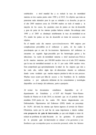 establecidos a nivel mundial fue y es reducir la tasa de mortalidad
materna en tres cuartas partes entre 1990 y el 2015. Un objetivo que tenía un
panorama nada alentador para lo que se estimaba o se deseaba, ya que en
el año 2005 murieron cerca de 536.000 madres en todo el mundo y la
mayoría de los casos, los pacientes eran de países en vías de desarrollo
y gran de parte de los mismos podían haberse evitado. Sin embargo entre
1990 y el 2005 se disminuyó notablemente la tasa de mortalidad en un
5% siendo los países en vías de desarrollo en tratar de acercarse a este
objetivo.
En el mundo cada día mueren aproximadamente 800 mujeres por
complicaciones prevenibles en el embarazo y parto, de las cuales la
preeclampsia que es uno de los trastornos hipertensivos del embarazo se
encuentra en segundo lugar precedida por las hemorragias graves y las
infecciones. La razón de mortalidad materna a nivel nacional caso Perú es
de 86 muertes maternas por 100.000 nacidos vivos en el año 2015 mientras
que la tasa de mortalidad neonatal es de 11 por cada 1000 nacidos vivos.
Esta comprobado que aproximadamente la mitad de las mujeres que dan a
luz cada año, sufren algún tipo de alteraciones durante su embarazo
dando como resultado que muchas mujeres pierdan la vida en este proceso.
Muchas veces ocurre por falta de acceso a los beneficios de la medicina
moderna o por aplicación deficiente de los conocimientos y tecnologías
disponibles en el manejo del embarazo, parto o puerperio.
Al revisar los documentos estadísticos disponibles en el
departamento de Estadística y e l SIP del Hospital Víctor Ramos
Guardia de Huaraz en el año 2014, se encontró que en el período fueron
atendidas 2160 partos de las cuales 346 fueron diagnosticadas con
Enfermedades Hipertensivas del Embarazo (EHE) dando un porcentaje
de 16,0% del total, las mismas que fueron ingresos al servicio de Gineco
Obstetricia, razón por la cual fue de suma importancia e interés realizar
esta propuesta de guía de intervención, ya que está dirigida a tratar de
reducir un problema de salud frecuente en las gestantes. El propósito
de la presente guía de intervención es educar a las gestantes y sus
familiares que acompañan para su atención prenatal, sobre los factores
 
