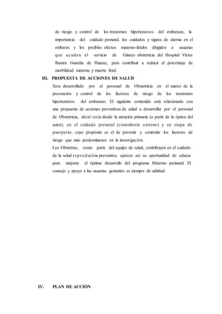 de riesgo y control de los trastornos hipertensivos del embarazo, la
importancia del cuidado prenatal, los cuidados y signos de alarma en el
embarzo y los posibles efectos materno-fetales dirigidos a usuarias
que acuden al servicio de Gineco obstetricia del Hospital Víctor
Ramos Guardia de Huaraz, para contribuir a reducir el porcentaje de
morbilidad materna y muerte fetal.
III. PROPUESTA DE ACCIONES DE SALUD
Sera desarrollado por el personal de Obstetricia en el marco de la
prevención y control de los factores de riesgo de los trastornos
hipertensivos del embarazo. El siguiente contenido está relacionado con
una propuesta de acciones preventivas de salud a desarrollar por el personal
de Obstetricia, ideal seria desde la atención primaria (a partir de la óptica del
autor), en el cuidado prenatal (consultorio externo) y en etapa de
puerperio; cuyo propósito es el de prevenir y controlar los factores de
riesgo que más predominaran en la investigación.
Los Obstetras, como parte del equipo de salud, contribuyen en el cuidado
de la salud reproductiva preventiva; ejercen así su oportunidad de educar
para mejorar el óptimo desarrollo del programa Materno perinatal. El
consejo y apoyo a las usuarias gestantes es siempre de utilidad.
IV. PLAN DE ACCIÓN
 