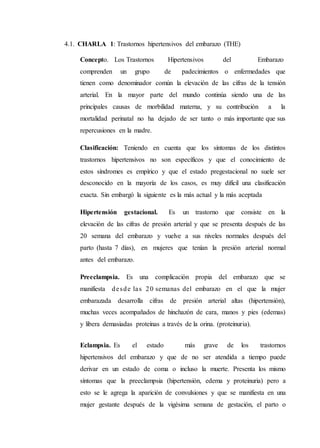 4.1. CHARLA 1: Trastornos hipertensivos del embarazo (THE)
Concepto. Los Trastornos Hipertensivos del Embarazo
comprenden un grupo de padecimientos o enfermedades que
tienen como denominador común la elevación de las cifras de la tensión
arterial. En la mayor parte del mundo continúa siendo una de las
principales causas de morbilidad materna, y su contribución a la
mortalidad perinatal no ha dejado de ser tanto o más importante que sus
repercusiones en la madre.
Clasificación: Teniendo en cuenta que los síntomas de los distintos
trastornos hipertensivos no son específicos y que el conocimiento de
estos síndromes es empírico y que el estado pregestacional no suele ser
desconocido en la mayoría de los casos, es muy difícil una clasificación
exacta. Sin embargó la siguiente es la más actual y la más aceptada
Hipertensión gestacional. Es un trastorno que consiste en la
elevación de las cifras de presión arterial y que se presenta después de las
20 semana del embarazo y vuelve a sus niveles normales después del
parto (hasta 7 días), en mujeres que tenían la presión arterial normal
antes del embarazo.
Preeclampsia. Es una complicación propia del embarazo que se
manifiesta desde las 20 semanas del embarazo en el que la mujer
embarazada desarrolla cifras de presión arterial altas (hipertensión),
muchas veces acompañados de hinchazón de cara, manos y pies (edemas)
y libera demasiadas proteínas a través de la orina. (proteinuria).
Eclampsia. Es el estado más grave de los trastornos
hipertensivos del embarazo y que de no ser atendida a tiempo puede
derivar en un estado de coma o incluso la muerte. Presenta los mismo
síntomas que la preeclampsia (hipertensión, edema y proteinuria) pero a
esto se le agrega la aparición de convulsiones y que se manifiesta en una
mujer gestante después de la vigésima semana de gestación, el parto o
 