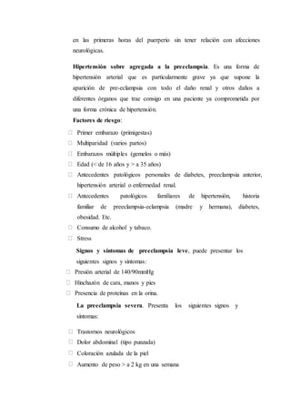 en las primeras horas del puerperio sin tener relación con afecciones
neurológicas.
Hipertensión sobre agregada a la preeclampsia. Es una forma de
hipertensión arterial que es particularmente grave ya que supone la
aparición de pre-eclampsia con todo el daño renal y otros daños a
diferentes órganos que trae consigo en una paciente ya comprometida por
una forma crónica de hipertensión.
Factores de riesgo:
Primer embarazo (primigestas)
Multiparidad (varios partos)
Embarazos múltiples (gemelos o más)
Edad (< de 16 años y > a 35 años)
Antecedentes patológicos personales de diabetes, preeclampsia anterior,
hipertensión arterial o enfermedad renal.
Antecedentes patológicos familiares de hipertensión, historia
familiar de preeclampsia-eclampsia (madre y hermana), diabetes,
obesidad. Etc.
Consumo de alcohol y tabaco.
Stress
Signos y síntomas de preeclampsia leve, puede presentar los
siguientes signos y síntomas:
Presión arterial de 140/90mmHg
Hinchazón de cara, manos y pies
Presencia de proteínas en la orina.
La preeclampsia severa. Presenta los siguientes signos y
síntomas:
Trastornos neurológicos
Dolor abdominal (tipo punzada)
Coloración azulada de la piel
Aumento de peso > a 2 kg en una semana
 