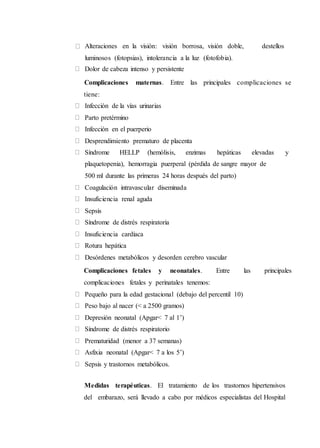 Alteraciones en la visión: visión borrosa, visión doble, destellos
luminosos (fotopsias), intolerancia a la luz (fotofobia).
Dolor de cabeza intenso y persistente
Complicaciones maternas. Entre las principales complicaciones se
tiene:
Infección de la vías urinarias
Parto pretérmino
Infección en el puerperio
Desprendimiento prematuro de placenta
Síndrome HELLP (hemólisis, enzimas hepáticas elevadas y
plaquetopenia), hemorragia puerperal (pérdida de sangre mayor de
500 ml durante las primeras 24 horas después del parto)
Coagulación intravascular diseminada
Insuficiencia renal aguda
Sepsis
Síndrome de distrés respiratoria
Insuficiencia cardíaca
Rotura hepática
Desórdenes metabólicos y desorden cerebro vascular
Complicaciones fetales y neonatales. Entre las principales
complicaciones fetales y perinatales tenemos:
Pequeño para la edad gestacional (debajo del percentil 10)
Peso bajo al nacer (< a 2500 gramos)
Depresión neonatal (Apgar< 7 al 1’)
Síndrome de distrés respiratorio
Prematuridad (menor a 37 semanas)
Asfixia neonatal (Apgar< 7 a los 5’)
Sepsis y trastornos metabólicos.
Medidas terapéuticas. El tratamiento de los trastornos hipertensivos
del embarazo, será llevado a cabo por médicos especialistas del Hospital
 