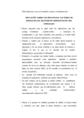 VRG Huaraz.(ya sea en el consultorio externo u hospitalización).
EDUCACIÓN SOBRE LOS PRINCIPALES FACTORES DE
RIESGO DE LOS TRASTORNOS HIPERTENSIVOS DEL
EMBARAZO:
Ofrecer educación para la salud sobre las implicaciones que trae
consigo el embarazo a edades tardías y tempranas, las
complicaciones a que están sometidos estas pacientes y el futuro bebé
derivados de los trastornos hipertensivos del embarazo.
Orientar y explicar que el reposo en de cúbito lateral izquierdo es
indispensable para el mejoramiento de la perfusión útero
placentaria y de esa forma contribuir a un mejor aporte de sustratos y
oxígeno al feto lo que se ve afectado por los cambios
fisiopatológicos que produce la enfermedad.
Orientarle a la gestante con edades tardías y tempranas una dieta con los
requerimientos necesarios como suplementos minerales y vitamínicos
imprescindibles para un adecuado desarrollo del embarazo incluido
consumo de sal en sus alimentos, salvo evitar grasas teniendo en cuenta el
índice de masa corporal (IMC) en las consultas, en coordinación con el
servicio de nutrición.
La gestante con enfermedad asociada al embarazo debe tener un
programa de seguimiento periódico por medico Ginecoobstetra.
En todo contacto con la gestante se deberá verificar el cumplimiento
del tratamiento medicamentoso de la enfermedad que padece y la
dieta, porque sabemos que las enfermedades como la diabetes
mellitus y las patologías cardiovasculares
descompensadas empeoran la THE.
Ofrecer a la gestante los cuidados prenatales de calidad, el examen clínico
y obstétrico con rigor según el riesgo obstétrico a que corresponda,
 