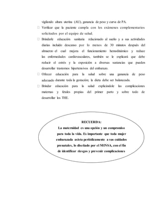 vigilando altura uterina (AU), ganancia de peso y curva de PA.
Verificar que la paciente cumpla con los exámenes complementarios
solicitados por el equipo de salud.
Brindarle educación sanitaria relacionado al sueño y a sus actividades
diarias incluido descanso por lo menos de 30 minutos después del
almuerzo el cual mejora el funcionamiento hemodinámico y reduce
las enfermedades cardiovasculares, también se le explicará que debe
reducir el estrés y la exposición a diversas sustancias que pueden
desarrollar trastornos hipertensivos del embarazo.
Ofrecer educación para la salud sobre una ganancia de peso
adecuado durante toda la gestación; la dieta debe ser balanceada.
Brindar educación para la salud explicándole las complicaciones
maternas y fetales propias del primer parto y sobre todo de
desarrollar los THE.
RECUERDA:
La maternidad es una opción y un compromiso
para toda la vida. Es importante que toda mujer
embarazada asista periódicamente a sus cuidados
prenatales, lo diseñado por el MINSA, con el fin
de identificar riesgos y prevenir complicaciones
obstétricas futuras que puedan presentarse.
 