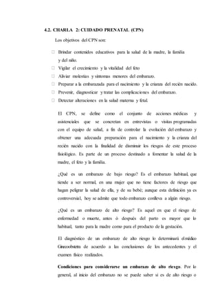 4.2. CHARLA 2: CUIDADO PRENATAL (CPN)
Los objetivos del CPN son:
Brindar contenidos educativos para la salud de la madre, la familia
y del niño.
Vigilar el crecimiento y la vitalidad del feto
Aliviar molestias y síntomas menores del embarazo.
Preparar a la embarazada para el nacimiento y la crianza del recién nacido.
Prevenir, diagnosticar y tratar las complicaciones del embarazo.
Detectar alteraciones en la salud materna y fetal.
El CPN, se define como el conjunto de acciones médicas y
asistenciales que se concretan en entrevistas o visitas programadas
con el equipo de salud, a fin de controlar la evolución del embarazo y
obtener una adecuada preparación para el nacimiento y la crianza del
recién nacido con la finalidad de disminuir los riesgos de este proceso
fisiológico. Es parte de un proceso destinado a fomentar la salud de la
madre, el feto y la familia.
¿Qué es un embarazo de bajo riesgo? Es el embarazo habitual, que
tiende a ser normal, en una mujer que no tiene factores de riesgo que
hagan peligrar la salud de ella, y de su bebé; aunque esta definición ya es
controversial, hoy se admite que todo embarazo conlleva a algún riesgo.
¿Qué es un embarazo de alto riesgo? Es aquel en que el riesgo de
enfermedad o muerte, antes ó después del parto es mayor que lo
habitual, tanto para la madre como para el producto de la gestación.
El diagnóstico de un embarazo de alto riesgo lo determinará elmédico
Ginecoobstetra de acuerdo a las conclusiones de los antecedentes y el
examen físico realizados.
Condiciones para considerarse un embarazo de alto riesgo. Por lo
general, al inicio del embarazo no se puede saber si es de alto riesgo o
 