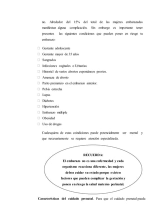 no. Alrededor del 15% del total de las mujeres embarazadas
manifiestan alguna complicación. Sin embargo es importante tener
presentes las siguientes condiciones que pueden poner en riesgo tu
embarazo:
Gestante adolescente
Gestante mayor de 35 años
Sangrados
Infecciones vaginales o Urinarias
Historial de varios abortos espontáneos previos.
Amenaza de aborto
Parto prematuro en el embarazo anterior.
Pelvis estrecha
Lupus
Diabetes
Hipertensión
Embarazo múltiple
Obesidad
Uso de drogas
Cualesquiera de estas coindiciones puede potencialmente ser mortal y
que necesariamente se requiere atención especializada.
Características del cuidado prenatal. Para que el cuidado prenatal pueda
RECUERDA:
El embarazo no es una enfermedad y cada
organismo reacciona diferente, las mujeres
deben cuidar su estado porque existen
factores que pueden complicar la gestación y
ponen en riesgo la salud materno perinatal.
 