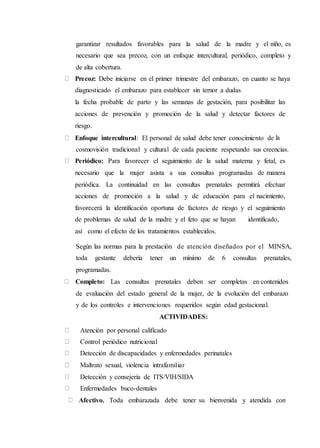 garantizar resultados favorables para la salud de la madre y el niño, es
necesario que sea precoz, con un enfoque intercultural, periódico, completo y
de alta cobertura.
Precoz: Debe iniciarse en el primer trimestre del embarazo, en cuanto se haya
diagnosticado el embarazo para establecer sin temor a dudas
la fecha probable de parto y las semanas de gestación, para posibilitar las
acciones de prevención y promoción de la salud y detectar factores de
riesgo.
Enfoque intercultural: El personal de salud debe tener conocimiento de la
cosmovisión tradicional y cultural de cada paciente respetando sus creencias.
Periódico: Para favorecer el seguimiento de la salud materna y fetal, es
necesario que la mujer asista a sus consultas programadas de manera
periódica. La continuidad en las consultas prenatales permitirá efectuar
acciones de promoción a la salud y de educación para el nacimiento,
favorecerá la identificación oportuna de factores de riesgo y el seguimiento
de problemas de salud de la madre y el feto que se hayan identificado,
así como el efecto de los tratamientos establecidos.
Según las normas para la prestación de atención diseñados por el MINSA,
toda gestante debería tener un mínimo de 6 consultas prenatales,
programadas.
Completo: Las consultas prenatales deben ser completas en contenidos
de evaluación del estado general de la mujer, de la evolución del embarazo
y de los controles e intervenciones requeridos según edad gestacional.
ACTIVIDADES:
Atención por personal calificado
Control periódico nutricional
Detección de discapacidades y enfermedades perinatales
Maltrato sexual, violencia intrafamiliar
Detección y consejería de ITS/VIH/SIDA
Enfermedades buco-dentales
Afectivo. Toda embarazada debe tener su bienvenida y atendida con
 