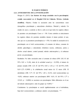 II. MARCO TEÓRICO
2.2.1. ANTECEDENTES DE LA INVESTIGACIÓN
Morgan O. (2015). Los factores de riesgo asociados con la preeclampsia:
estudio caso-control en el Hospital Civil de Culiacán. México. [Artículo
científico]. Objetivo: Evaluar la asociación entre las características socio
demográficas preeclampsia y antecedentes obstétricos. Material y método: Un
estudio de casos y controles se llevó a cabo en el que todos los registros clínicos
de pacientes con preeclampsia: Casos n = 196. Como controles se seleccionaron
los registros clínicos de pacientes atendidos durante el mismo período al azar,
sino que no se presentaron preeclampsia (n = 470). Se analizó la asociación de la
preeclampsia con el nivel socioeconómico, el consumo de tabaco, consumo de
alcohol, ginecológica y antecedentes obstétricos (socios, embarazos, partos y
abortos sexual número, control prenatal, método anticonceptivo) y el embarazo
previo con preeclampsia.
Resultados: No hubo asociación entre el consumo de tabaco (OR: 3,05; IC del
95%: 0,81 a 11,48), inicio de la actividad sexual (p = 0,1509), el número de
parejas sexuales (OR: 1,23; IC del 95%: 0,83 a 1,83; p = IC del 95%; 0,90::
0,63-1,27) 0,3009) y la cohabitación sexual menos de 12 meses (OR. El
alcoholismo (OR: 5,77; IC del 95%: 1,48 a 22,53), nivel socioeconómico (p
<0,05), embarazo anterior con preeclampsia (RM: 14,81; IC del 95%: 1,77 a
123,85; p = 0,0006) se asociaron con preeclampsia. Hubo diferencias en el uso
del método anticonceptivo entre los grupos (p <0,005).( )
Conclusiones: La preeclampsia se asoció significativamente con el alcoholismo,
bajo nivel socioeconómico y embarazo anterior con preeclampsia. (16)
 