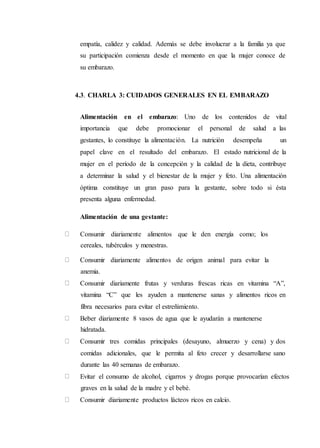 empatía, calidez y calidad. Además se debe involucrar a la familia ya que
su participación comienza desde el momento en que la mujer conoce de
su embarazo.
4.3. CHARLA 3: CUIDADOS GENERALES EN EL EMBARAZO
Alimentación en el embarazo: Uno de los contenidos de vital
importancia que debe promocionar el personal de salud a las
gestantes, lo constituye la alimentación. La nutrición desempeña un
papel clave en el resultado del embarazo. El estado nutricional de la
mujer en el período de la concepción y la calidad de la dieta, contribuye
a determinar la salud y el bienestar de la mujer y feto. Una alimentación
óptima constituye un gran paso para la gestante, sobre todo si ésta
presenta alguna enfermedad.
Alimentación de una gestante:
Consumir diariamente alimentos que le den energía como; los
cereales, tubérculos y menestras.
Consumir diariamente alimentos de origen animal para evitar la
anemia.
Consumir diariamente frutas y verduras frescas ricas en vitamina “A”,
vitamina “C” que les ayuden a mantenerse sanas y alimentos ricos en
fibra necesarios para evitar el estreñimiento.
Beber diariamente 8 vasos de agua que le ayudarán a mantenerse
hidratada.
Consumir tres comidas principales (desayuno, almuerzo y cena) y dos
comidas adicionales, que le permita al feto crecer y desarrollarse sano
durante las 40 semanas de embarazo.
Evitar el consumo de alcohol, cigarros y drogas porque provocarían efectos
graves en la salud de la madre y el bebé.
Consumir diariamente productos lácteos ricos en calcio.
 