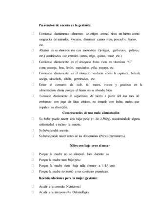 Prevención de anemia en la gestante:
Comiendo diariamente alimentos de origen animal ricos en hierro como:
sangrecita de animales, vísceras, disminuir carnes roas, pescados, huevo,
etc.
Alternar en su alimentación con menestras (lentejas, garbanzos, pallares,
etc.) combinados con cereales (arroz, trigo, quinua, maíz, etc.)
Comiendo diariamente en el desayuno frutas ricas en vitaminas “C”
como naranja, lima, limón, mandarina, piña, papaya, etc.
Comiendo diariamente en el almuerzo verduras como la espinaca, brócoli,
acelga, alcachofa, alfalfa, germinados, etc.
Evitar el consumo de café, té, mates, cocoa y gaseosas en la
alimentación diaria porque el hierro no se absorbe bien.
Tomando diariamente el suplemento de hierro a partir del 4to mes de
embarazo con jugo de futas cítricas, no tomarlo con leche, mates; que
impiden su absorción.
Consecuencias de una mala alimentación
Su bebe puede nacer con bajo peso (< de 2,500g), ocasionándole alguna
enfermedad e incluso la muerte.
Su bebé tendrá anemia.
Su bebé puede nacer antes de las 40 semanas (Partos prematuros).
Niños con bajo peso al nacer
Porque la madre no se alimentó bien durante su
Porque la madre tuvo bajo peso
Porque la madre tiene baja talla (menor a 1.45 cm)
Porque la madre no asistió a sus controles prenatales.
Recomendaciones para la mujer gestante:
Acudir a la consulta Nutricional
Acudir a la interconsulta Odontológica
 