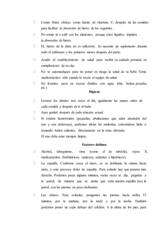 Comer frutas cítricas como fuente de vitamina C, después de las comidas
para facilitar la absorción de hierro de los vegetales.
No tomar té o café con los alimentos, porque estos líquidos impiden
la absorción de hierro.
EL hierro de la dieta no es suficiente. Se necesita un suplemento durante
todo el embarazo y los primeros meses después del parto.
Acudir al establecimiento de salud para recibir su cuidado prenatal, en
cumplimiento de su cita.
No te automediques para no poner en riesgo la salud de tu bebé. Toma
medicamentos sólo cuando lo recete el equipo de salud.
No levantes peso en exceso (baldes con agua, leña, bolsas pesadas,
etc.)
Higiene
Lavarse los dientes tres veces al día; igualmente las manos antes de
cada comida y después de ir al baño.
Aseo genital después de cada relación sexual.
Si existen hemorroides (pequeñas abultaciones que salen alrededor del
ano y son dolorosas), podemos aliviar las molestias, colocándose hielo o
tomando baños calientes, directamente en la zona afectada.
El ano debe estar siempre limpio.
Factores dañinos
Alcohol, tabaquismo, virus (como el de rubéola), rayos X,
medicamentos (barbitúricos, opiáceos, sedantes e hipnóticos).
La espalda. Conforme crece el utero, se va doblando la cintura hacia
atrás, y esto provoca dolor de espalda. Para evitarlo hay que pararse más
derecha. Podemos pasar algunos minutos, varias veces al día, pegadas a
la pared, de manera que se sienta que toda nuestra espalda toca la
pared, con las piernas un poco inclinadas.
Las várices. Para evitarlas, pongamos las piernas hacia arriba 15
minutos, por la mañana, por la tarde y por la noche. También
podemos poner un cojín debajo del colchón. A la altura de los pies, para
 