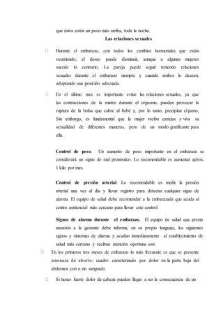 que éstos estén un poco más arriba, toda la noche.
Las relaciones sexuales
Durante el embarazo, con todos los cambios hormonales que están
ocurriendo, el deseo puede disminuir, aunque a algunas mujeres
sucede lo contrario. La pareja puede seguir teniendo relaciones
sexuales durante el embarazo siempre y cuando ambos lo deseen,
adoptando una posición adecuada.
En el último mes es importante evitar las relaciones sexuales, ya que
las contracciones de la matriz durante el orgasmo, pueden provocar la
ruptura de la bolsa que cubre al bebé y, por lo tanto, precipitar el parto,
Sin embargo, es fundamental que la mujer reciba caricias y viva su
sexualidad de diferentes maneras, pero de un modo gratificante para
ella.
Control de peso. Un aumento de peso importante en el embarazo se
considerará un signo de mal pronóstico. Lo recomendable es aumentar aprox.
1 kilo por mes.
Control de presión arterial. Lo recomendable es medir la presión
arterial una vez al día y llevar registro para detectar cualquier signo de
alarma. El equipo de salud debe recomendar a la embarazada que acuda al
centro asistencial más cercano para llevar este control.
Signos de alarma durante el embarazo. El equipo de salud que presta
atención a la gestante debe informa, en su propio lenguaje, los siguientes
signos y síntomas de alarma y acudan inmediatamente al establecimiento de
salud más cercano y reciban atención oportuna son:
En los primeros tres meses de embarazo lo más frecuente es que se presente
amenaza de aborto; cuadro caracterizado por dolor en la parte baja del
abdomen con o sin sangrado.
Si tienes fuerte dolor de cabeza pueden llegar a ser la consecuencia de un
 