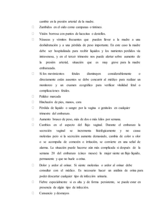 cambio en la presión arterial de la madre.
Zumbidos en el oído como campanas o tintineo.
Visión borrosa con puntos de lucecitas o destellos.
Náuseas y vómitos frecuentes que pueden llevar a la madre a una
deshidratación y a una pérdida de peso importante. En este caso la madre
debe ser hospitalizada para recibir líquidos y los nutrientes perdidos vía
intravenosa, y en el tercer trimestre nos puede alertar sobre aumento de
la presión arterial, situación que es muy grave para la madre
embarazada.
Si los movimientos fetales disminuyen considerablemente o
directamente están ausentes se debe concurrir al médico para realizar un
monitoreo y un examen ecográfico para verificar vitalidad fetal o
complicaciones fetales.
Palidez marcada
Hinchazón de pies, manos, cara
Pérdida de líquido o sangre por la vagina o genitales en cualquier
trimestre del embarazo.
Aumento brusco de peso, más de dos o más kilos por semana.
Cambios en el aspecto del flujo vaginal. Durante el embarazo la
secreción vaginal se incrementa fisiológicamente y no causa
molestias pero si la secreción aumenta demasiado, cambia de color u olor
o se acompaña de comezón o irritación, se convierte en una señal de
alarma. La situación puede hacerse aún más complicada si después de la
semana 20 del embarazo (cinco meses) la mujer siente un flujo líquido,
permanente y que no huele a orina.
Dolor y ardor al orinar. Si siente molestias o ardor al orinar debe
consultar con el médico. Es necesario hacer un análisis de orina para
poder descartar cualquier tipo de infección urinaria.
Fiebre especialmente si es alta y de forma persistente, se puede estar en
presencia de algún tipo de infección.
Cansancio y desmayos
 
