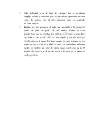 Dolor abdominal o en la boca del estomago. Éste es un síntoma
complejo durante el embarazo pues muchos dolores aparecerán en varias
partes del cuerpo, pero el dolor abdominal debe ser considerado
en forma especial.
También hay que considerar el dolor que acompaña a la contracción
uterina, el "dolor de parto", el cual aparece primero en forma
irregular hasta que se estabiliza. Sin embargo, si el vientre se pone duro,
hay dolor y esto sucede cada vez más seguido y con más fuerza y el
episodio dura por lo menos dos horas seguidas sin parar, entonces es casi
seguro de que se trata de la labor de parto. Las contracciones dolorosas
pueden ser también una señal de alarma cuando sucede antes de las 38
semanas de embarazo o si son tan fuertes y dolorosas que la madre no
pueda soportarlas.
 