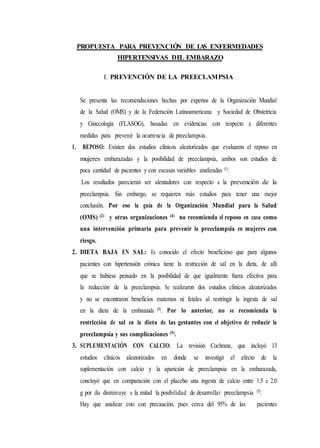 PROPUESTA PARA PREVENCIÓN DE LAS ENFERMEDADES
HIPERTENSIVAS DEL EMBARAZO
I. PREVENCIÓN DE LA PREECLAMPSIA
Se presenta las recomendaciones hechas por expertos de la Organización Mundial
de la Salud (OMS) y de la Federación Latinoamericana y Sociedad de Obstetricia
y Ginecología (FLASOG), basadas en evidencias con respecto a diferentes
medidas para prevenir la ocurrencia de preeclampsia.
1. REPOSO: Existen dos estudios clínicos aleatorizados que evaluaron el reposo en
mujeres embarazadas y la posibilidad de preeclampsia, ambos son estudios de
poca cantidad de pacientes y con escasas variables analizadas (1).
Los resultados parecieran ser alentadores con respecto a la prevención de la
preeclampsia. Sin embargo, se requieren más estudios para tener una mejor
conclusión. Por eso la guía de la Organización Mundial para la Salud
(OMS) (2) y otras organizaciones (4) no recomienda el reposo en casa como
una intervención primaria para prevenir la preeclampsia en mujeres con
riesgo.
2. DIETA BAJA EN SAL: Es conocido el efecto beneficioso que para algunos
pacientes con hipertensión crónica tiene la restricción de sal en la dieta, de allí
que se hubiese pensado en la posibilidad de que igualmente fuera efectiva para
la reducción de la preeclampsia. Se realizaron dos estudios clínicos aleatorizados
y no se encontraron beneficios maternos ni fetales al restringir la ingesta de sal
en la dieta de la embarazada (4). Por lo anterior, no se recomienda la
restricción de sal en la dieta de las gestantes con el objetivo de reducir la
preeclampsia y sus complicaciones (9).
3. SUPLEMENTACIÓN CON CALCIO: La revisión Cochrane, que incluyó 13
estudios clínicos aleatorizados en donde se investigó el efecto de la
suplementación con calcio y la aparición de preeclampsia en la embarazada,
concluyó que en comparación con el placebo una ingesta de calcio entre 1.5 a 2.0
g por día disminuye a la mitad la posibilidad de desarrollar preeclampsia (5).
Hay que analizar esto con precaución, pues cerca del 95% de las pacientes
 