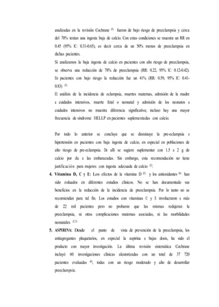 analizadas en la revisión Cochrane (5) fueron de bajo riesgo de preeclampsia y cerca
del 70% tenían una ingesta baja de calcio. Con estas condiciones se muestra un RR en
0.45 (95% IC: 0.31-0.65), es decir cerca de un 50% menos de preeclampsia en
dichas pacientes.
Si analizamos la baja ingesta de calcio en pacientes con alto riesgo de preeclampsia,
se observa una reducción de 78% de preeclampsia (RR: 0.22, 95% IC: 0.12-0.42).
En pacientes con bajo riesgo la reducción fue un 41% (RR: 0.59, 95% IC: 0.41-
0.83) (5)
El análisis de la incidencia de eclampsia, muertes maternas, admisión de la madre
a cuidados intensivos, muerte fetal o neonatal y admisión de los neonatos a
cuidados intensivos no muestra diferencia significativa; incluso hay una mayor
frecuencia de síndrome HELLP en pacientes suplementadas con calcio.
Por todo lo anterior se concluye que se disminuye la pre-eclampsia e
hipertensión en pacientes con baja ingesta de calcio, en especial en poblaciones de
alto riesgo de pre-eclampsia. De allí se sugiere suplementar con 1.5 a 2 g de
calcio por día a las embarazadas. Sin embargo, esta recomendación no tiene
justificación para mujeres con ingesta adecuada de calcio (2).
4. Vitamina D, C y E: Los efectos de la vitamina D (2) y los antioxidantes (6) han
sido evaluados en diferentes estudios clínicos. No se han documentado sus
beneficios en la reducción de la incidencia de preeclampsia. Por lo tanto no se
recomiendan para tal fin. Los estudios con vitaminas C y E involucraron a más
de 22 mil pacientes pero no probaron que las mismas redujeran la
preeclampsia, ni otras complicaciones maternas asociadas, ni las morbilidades
neonatales (2,3)
5. ASPIRINA: Desde el punto de vista de prevención de la preeclampsia, los
antiagregantes plaquetarios, en especial la aspirina a bajas dosis, ha sido el
producto con mayor investigación. La última revisión sistemática Cochrane
incluyó 60 investigaciones clínicas aleatorizadas con un total de 37 720
pacientes evaluadas (6), todas con un riesgo moderado y alto de desarrollar
preeclampsia.
 