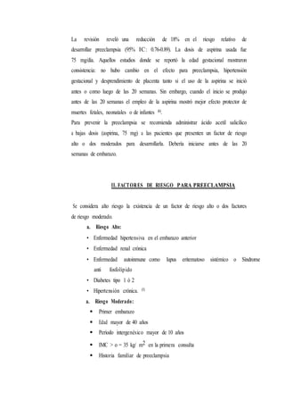 La revisión reveló una reducción de 18% en el riesgo relativo de
desarrollar preeclampsia (95% IC: 0.76-0.89). La dosis de aspirina usada fue
75 mg/día. Aquellos estudios donde se reportó la edad gestacional mostraron
consistencia: no hubo cambio en el efecto para preeclampsia, hipertensión
gestacional y desprendimiento de placenta tanto si el uso de la aspirina se inició
antes o como luego de las 20 semanas. Sin embargo, cuando el inicio se produjo
antes de las 20 semanas el empleo de la aspirina mostró mejor efecto protector de
muertes fetales, neonatales o de infantes (6).
Para prevenir la preeclampsia se recomienda administrar ácido acetil salicílico
a bajas dosis (aspirina, 75 mg) a las pacientes que presenten un factor de riesgo
alto o dos moderados para desarrollarla. Debería iniciarse antes de las 20
semanas de embarazo.
II. FACTORES DE RIESGO PARA PREECLAMPSIA
Se considera alto riesgo la existencia de un factor de riesgo alto o dos factores
de riesgo moderado.
a. Riesgo Alto:
• Enfermedad hipertensiva en el embarazo anterior
• Enfermedad renal crónica
• Enfermedad autoinmune como lupus eritematoso sistémico o Síndrome
anti fosfolípido
• Diabetes tipo 1 ó 2
• Hipertensión crónica. (3)
a. Riesgo Moderado:
 Primer embarazo
 Edad mayor de 40 años
 Período intergenésico mayor de 10 años
 IMC > o = 35 kg/ m2 en la primera consulta
 Historia familiar de preeclampsia
 