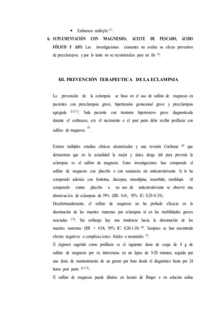  Embarazo múltiple.(3)
6. SUPLEMENTACIÓN CON MAGNESIO, ACEITE DE PESCADO, ÁCIDO
FÓLICO Y AJO: Las investigaciones existentes no avalan su efecto preventivo
de preeclampsia y por lo tanto no se recomiendan para ese fin (3).
III. PREVENCIÓN TERAPEUTICA DELA ECLAMPSIA
La prevención de la eclampsia se basa en el uso de sulfato de magnesio en
pacientes con preeclampsia grave, hipertensión gestacional grave y preeclampsia
agregada (2,4,5,7). Toda paciente con trastorno hipertensivo grave diagnosticada
durante el embarazo, en el nacimiento o el post parto debe recibir profilaxis con
sulfato de magnesio
(5)
.
Existen múltiples estudios clínicos aleatorizados y una revisión Cochrane (8) que
demuestran que en la actualidad la mejor y única droga útil para prevenir la
eclampsia es el sulfato de magnesio. Estas investigaciones han comparado el
sulfato de magnesio con placebo o con sustancias sin anticonvulsivante. Se le ha
comparado además con fenitoina, diazepan, nimodipina, isosorbide, metildopa. Al
compararlo contra placebo o no uso de anticonvulsivante se observó una
disminución de eclampsia de 59% (RR: 0.41, 95% IC: 0.29-0.58).
Desafortunadamente, el sulfato de magnesio no ha probado eficacia en la
disminución de las muertes maternas por eclampsia ni en las morbilidades graves
asociadas (7,8). Sin embargo hay una tendencia hacia la disminución de las
muertes maternas (RR = 0.54, 95% IC: 0.26-1.10) (8). Tampoco se han encontrado
efectos negativos o complicaciones fetales o neonatales (7).
El régimen sugerido como profilaxis es el siguiente: dosis de carga de 4 g de
sulfato de magnesio por vía intravenosa en un lapso de 5-20 minutos, seguido por
una dosis de mantenimiento de un gramo por hora desde el diagnóstico hasta por 24
horas post parto (4,5,7,8).
El sulfato de magnesio puede diluirse en lactato de Ringer o en solución salina
 