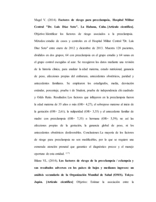 Magel V. (2014). Factores de riesgo para preeclampsia, Hospital Militar
Central "Dr. Luis Díaz Soto". La Habana, Cuba. [Artículo científico].
Objetivo: Identificar los factores de riesgo asociados a la preeclampsia.
Métodos: estudio de casos y controles en el Hospital Militar Central "Dr. Luis
Díaz Soto" entre enero de 2012 y diciembre de 2013. Muestra 128 pacientes,
divididos en dos grupos; 64 con preeclampsia en el grupo estudio y 64 sanas en
el grupo control escogidas al azar. Se recogieron los datos mediante una revisión
de la historia clínica, para analizar la edad materna, estado nutricional, ganancia
de peso, afecciones propias del embarazo, antecedentes obstétricos, paridad y
antecedentes familiares. Se emplearon los estadígrafos, media, desviación
estándar, porcentaje, prueba t de Student, prueba de independencia chi cuadrado
y Odds Ratio. Resultados: Los factores que influyeron en la preeclampsia fueron
la edad materna de 35 años o más (OR= 4,27), el sobrepeso materno al inicio de
la gestación (OR= 2,61), la nuliparidad (OR= 3,35) y el antecedente familiar de
madre con preeclampsia (OR= 7,35) o hermana (OR= 5,59); no así las
afecciones propias de la gestación, la ganancia global de peso, ni los
antecedentes obstétricos desfavorables. Conclusiones: La mayoría de los factores
de riesgo para preeclampsia no son modificables, por lo que se requiere una
esmerada atención prenatal que garantice el diagnóstico precoz y el manejo
oportuno de esta entidad. (17)
Bilano VL. (2014). Los factores de riesgo de la preeclampsia / eclampsia y
sus resultados adversos en los países de bajos y medianos ingresos: un
análisis secundario de la Organización Mundial de Salud (OMS). Tokyo-
Japón. [Artículo científico] Objetivo: Estimar la asociación entre la
 
