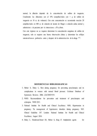 normal, la dilución depende de la concentración de sulfato de magnesio.
Usualmente las diluciones son al 10% (ampollas/viales con 1 g de sulfato de
magnesio en 10 cc de volumen). Con esta concentración se recomienda mezclar 20
ampollas/viales en 800 cc de solución de lactato de Ringer o solución salina normal y
administrar a la paciente por vía intravenosa a 50 cc/hora.
Con este régimen no se requiere determinar la concentración sanguínea de sulfato de
magnesio, solo se requiere una buena observación clínica y determinar los reflejos
osteotendinosos profundos antes y después de la administración de la droga (4,5).
REFERENCIAS BIBLIOGRAFICAS
1. Meher S, Duley L. Rest during pregnancy for preventing preeclampsia and its
complications in women with normal blood pressure. Cochrane Database of
Systematic Reviews. 2006; (2):CD005939.
2. WHO. Recomendations for prevention and treatment of preeclampsia and
eclampsia. WHO 2011.
3. National Institute for Health and Clinical Excellence. NHS. Hypertension in
pregnancy. The management of hypertensive disorders during pregnancy. NICE
Clinical Guideline 107. London: National Institute for Health and Clinical
Excellence, August 2010.
4. Duley L. Henderson-Smart DJ, Meher S, King JF. Antiplatelets agents for
 