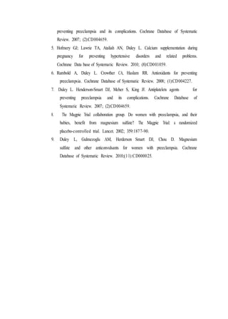 preventing preeclampsia and its complications. Cochrane Database of Systematic
Review. 2007; (2):CD004659.
5. Hofmery GJ; Lawrie TA, Ataliah AN, Duley L. Calcium supplementation during
pregnancy for preventing hypertensive disorders and related problems.
Cochrane Data base of Systematic Review. 2010; (8):CD001059.
6. Rumbold A, Duley L. Crowther CA, Haslam RR. Antioxidants for preventing
preeclampsia. Cochrane Database of Systematic Review. 2008; (1):CD004227.
7. Duley L. Henderson-Smart DJ, Meher S, King JF. Antiplatelets agents for
preventing preeclampsia and its complications. Cochrane Database of
Systematic Review. 2007; (2):CD004659.
8. The Magpie Trial collaboration group. Do women with preeclampsia, and their
babies, benefit from magnesium sulfate? The Magpie Trial: a randomized
placebo-controlled trial. Lancet. 2002; 359:1877-90.
9. Duley L, Gulmezoglu AM, Herderson Smart DJ, Chou D. Magnesium
sulfate and other anticonvulsants for women with preeclampsia. Cochrane
Database of Systematic Review. 2010;(11):CD000025.
 