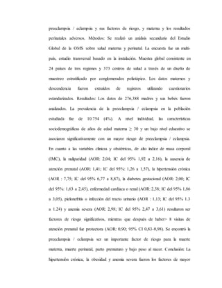 preeclampsia / eclampsia y sus factores de riesgo, y materna y los resultados
perinatales adversos. Métodos: Se realizó un análisis secundario del Estudio
Global de la OMS sobre salud materna y perinatal. La encuesta fue un multi-
país, estudio transversal basado en la instalación. Muestra global consistente en
24 países de tres regiones y 373 centros de salud a través de un diseño de
muestreo estratificado por conglomerados polietápico. Los datos maternos y
descendencia fueron extraídos de registros utilizando cuestionarios
estandarizados. Resultados: Los datos de 276,388 madres y sus bebés fueron
analizados. La prevalencia de la preeclampsia / eclampsia en la población
estudiada fue de 10.754 (4%). A nivel individual, las características
sociodemográficas de años de edad materna ≥ 30 y un bajo nivel educativo se
asociaron significativamente con un mayor riesgo de preeclampsia / eclampsia.
En cuanto a las variables clínicas y obstétricas, de alto índice de masa corporal
(IMC), la nuliparidad (AOR: 2,04; IC del 95% 1,92 a 2,16), la ausencia de
atención prenatal (AOR: 1,41; IC del 95%: 1,26 a 1,57), la hipertensión crónica
(AOR : 7,75; IC del 95% 6,77 a 8,87), la diabetes gestacional (AOR: 2,00; IC
del 95%: 1,63 a 2,45), enfermedad cardíaca o renal (AOR: 2,38; IC del 95% 1,86
a 3,05), pielonefritis o infección del tracto urinario (AOR : 1,13; IC del 95% 1.3
a 1.24) y anemia severa (AOR: 2,98; IC del 95% 2,47 a 3,61) resultaron ser
factores de riesgo significativos, mientras que después de haber> 8 visitas de
atención prenatal fue protectora (AOR: 0,90; 95% CI 0,83-0,98). Se encontró la
preeclampsia / eclampsia ser un importante factor de riesgo para la muerte
materna, muerte perinatal, parto prematuro y bajo peso al nacer. Conclusión: La
hipertensión crónica, la obesidad y anemia severa fueron los factores de mayor
 