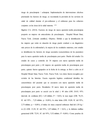 riesgo de preeclampsia / eclampsia. Implementación de intervenciones efectivas
priorizando los factores de riesgo, se recomienda la provisión de los servicios de
salud de calidad durante el pre-embarazo y el embarazo para los esfuerzos
conjuntos en las áreas de la salud materna. (18)
Bigelow CA. (2014). Factores de riesgo de nueva aparición tardía preeclampsia
posparto en mujeres sin antecedentes de preeclampsia. Hospital Mount Sinai,
Nueva York. [Artículo científico]. Objetivo. Debido a que la identificación de
las mujeres que están en situación de riesgo puede conducir a un diagnóstico
más precoz de la enfermedad y la mejora de los resultados maternos, este estudio
se identificaron los factores de riesgo asociados (características de los pacientes)
para la nueva aparición tardía de preeclampsia post parto. Diseño del estudio: Un
estudio de casos y controles de 34 mujeres con nueva aparición tardía de
preeclampsia post parto y 68 mujeres sin aparición tardía de preeclampsia post
parto, quienes fueron agrupados en la fecha de la entrega, se llevó a cabo en el
Hospital Mount Sinai, Nueva York, Nueva York. Los datos fueron recogidos por
revisión de las historias. Exacta regresión logística condicional identifica las
características del paciente que se asociaron con nueva aparición tardía de
preeclampsia post parto. Resultados: El nuevo inicio de aparición tardía de
preeclampsia post parto se asoció con la edad ≥ 40 años (OR: 24.83; 95%
intervalo de confianza [IC]: 1,43-infinito; P = 0,03), la raza negro (OR: 78,35;
IC del 95% , 7,25-infinito; p <0,001), la etnia latina (OR: 19,08; IC del 95%,
2,73-infinito; p = 0,001), el índice de masa corporal embarazo final del ≥30 kg /
m (2) (OR: 13,38; IC del 95%, 1,87-infinito; P = 0,01), y la diabetes mellitus
gestacional (OR: 72,91; IC del 95%, 5,52-infinito; P <0,001). Como pruebas de
 