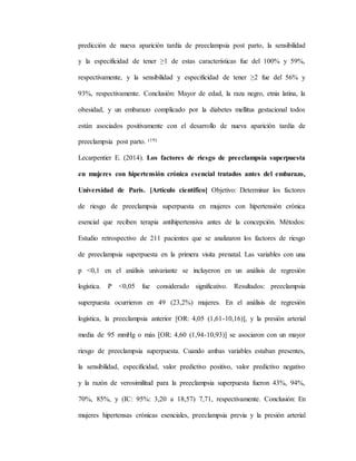 predicción de nueva aparición tardía de preeclampsia post parto, la sensibilidad
y la especificidad de tener ≥1 de estas características fue del 100% y 59%,
respectivamente, y la sensibilidad y especificidad de tener ≥2 fue del 56% y
93%, respectivamente. Conclusión: Mayor de edad, la raza negro, etnia latina, la
obesidad, y un embarazo complicado por la diabetes mellitus gestacional todos
están asociados positivamente con el desarrollo de nueva aparición tardía de
preeclampsia post parto. (19)
Lecarpentier E. (2014). Los factores de riesgo de preeclampsia superpuesta
en mujeres con hipertensión crónica esencial tratados antes del embarazo,
Universidad de Paris. [Artículo científico] Objetivo: Determinar los factores
de riesgo de preeclampsia superpuesta en mujeres con hipertensión crónica
esencial que reciben terapia antihipertensiva antes de la concepción. Métodos:
Estudio retrospectivo de 211 pacientes que se analizaron los factores de riesgo
de preeclampsia superpuesta en la primera visita prenatal. Las variables con una
p <0,1 en el análisis univariante se incluyeron en un análisis de regresión
logística. P <0,05 fue considerado significativo. Resultados: preeclampsia
superpuesta ocurrieron en 49 (23,2%) mujeres. En el análisis de regresión
logística, la preeclampsia anterior [OR: 4,05 (1,61-10,16)], y la presión arterial
media de 95 mmHg o más [OR: 4,60 (1,94-10,93)] se asociaron con un mayor
riesgo de preeclampsia superpuesta. Cuando ambas variables estaban presentes,
la sensibilidad, especificidad, valor predictivo positivo, valor predictivo negativo
y la razón de verosimilitud para la preeclampsia superpuesta fueron 43%, 94%,
70%, 85%, y (IC: 95%: 3,20 a 18,57) 7,71, respectivamente. Conclusión: En
mujeres hipertensas crónicas esenciales, preeclampsia previa y la presión arterial
 