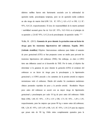 diabetes mellitus fueron más fuertemente asociado con la enfermedad de
aparición tardía. preeclampsia temprana, pero no de aparición tardía confieren
un alto riesgo de muerte fetal (OR: 5,8; IC: 95% ], 4,0 a 8,3 vs OR, 1,3; IC:
95%, 0,8-2,0, respectivamente). El área de responsabilidad de la muerte perinatal
/ morbilidad neonatal grave fue de 16,4 (IC: 95%, 14,5-18,6) en el principio de
su aparición y 2,0 (IC 95%, 1,8-2,3) en la preeclampsia de aparición tardía. (21)
Wallis, M. (2013). Ganancia de peso durante la gestación como un factor de
riesgo para los trastornos hipertensivos del embarazo. España. 2013.
[Artículo científico] Objetivo: Intervenciones embarazo para limitar el aumento
de peso gestacional (GTG) se han propuesto como un medio para prevenir los
trastornos hipertensivos del embarazo (THE); Sin embargo, es claro si GWG
tiene una influencia causal en el desarrollo de THE. Por lo tanto, el objetivo fue
determinar si la ganancia de peso durante la gestación (GTG) al comienzo del
embarazo es un factor de riesgo para la preeclampsia y la hipertensión
gestacional y si GWG precede a los aumentos de la presión arterial en mujeres
normotensas todo el embarazo. Diseño del estudio: Se examinaron mediciones
clínicas prenatales repetidas de peso y la presión arterial. Resultados: Mayor
peso antes del embarazo se asoció con un mayor riesgo de hipertensión
gestacional y preeclampsia por cada 10 kg de peso antes del embarazo: Odds
Ratio (OR), 1,80; IC: 95% , 1,70 a 1,91 y OR, 1,71; IC: 95% , 1,49 a 1,95,
respectivamente, para las mujeres que pesan 90 kg o menos antes del embarazo;
OR, 1,24; IC: 95%, 1,03-1,49 y OR, 1,61; IC: 95%, 1,18-2,19 para las mujeres
que pesan más de 90 kg. Odds ratios completamente ajustados para la
 