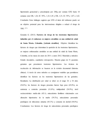 hipertensión gestacional y preeclampsia por 200g por semana GTG hasta 18
semanas eran OR, 1,26; IC: 95%, 1,16-1,38 y OR, 1,31; IC: 95%, 1,07 a 1,62.
Conclusión: Estos hallazgos sugieren que GTG al inicio del embarazo puede ser
un objetivo potencial para las intervenciones dirigidas a reducir el riesgo de
THE. (22 )
Gonzales G. (2013). Factores de riesgo de los trastornos hipertensivos
inducidos por el embarazo en mujeres atendidas en una entidad de salud
de Santa Marta. Colombia. [Artículo científico] Objetivo: Identificar los
factores de riesgos que determinan la aparición de los trastornos hipertensivos,
en mujeres embarazadas atendidas en una entidad de salud de Santa Marta,
Colombia, en los meses de enero de 2011 a enero 2012. Materiales y métodos:
Estudio descriptivo, cuantitativo retrospectivo. Muestra grupo de 51 pacientes
gestantes que presentaron trastornos hipertensivos. Las técnicas de
recolección de información se basaron en la revisión documental (historias
clínicas). A través de estos métodos se consignaron variables que permitieron
identificar los factores en los trastornos hipertensivos de las gestantes.
Resultados: La distribución por edad se ubicó en el rango 26 a 34 años
(54.8%), los factores de riesgos presentes fueron: bajo peso (45.0%), no
asistencia a controles prenatales (11,8%), multiparidad (56.9%), nivel
socioeconómico medio-alto (45.1), antecedentes familiares relacionados con
alteración hipertensiva de la madre (39.2%), antecedentes personales
patológicos de infecciones urinarias (83.3%) y consumo de alcohol (58.8%).
Conclusiones: Los factores de riesgo de antecedentes personales patológicos
 