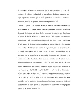 de infecciones urinarias se presentaron en un alto porcentaje (83,3%), el
consumo de alcohol, multiparidad y antecedentes familiares, ocuparon un
lugar importante; mientras que el nivel significativo de asistencia a controles
prenatales, no evitó la aparición del trastorno hipertensivo. (23)
Dalmaz C. (2013). Los factores de riesgo para los trastornos hipertensivos
del embarazo en el sur de Brasil. [Artículo científico] Objetivo: Identificar la
frecuencia de factores de riesgo de los trastornos hipertensivos en el embarazo
en el sur de Brasil. Métodos: El estudio incluyó 161 pacientes con trastornos
hipertensivos y 169 sujetos control emparejados por edad y etnia. La frecuencia
de los factores de riesgo se comparó mediante la prueba exacta de Chi-cuadrado
y la prueba t de Student. Un análisis de regresión logística multivariante evaluó
el papel independiente de factores clínicos, sociales y demográficos que se
asociaron con la aparición de la enfermedad hipertensiva del embarazo en el
análisis univariado. Resultados: Las pacientes incluidos en el estudio fueron
predominantemente de raza caucásica (73%) y la edad media fue de 29. En el
análisis multivariado, las variables asociadas fueron: antecedentes familiares de
preeclampsia (p = 0,001; OR = 3,88; IC: 95% = 1.77- 8.46), la diabetes (p =
0,021; OR = 3,87; IC: 95% = 1,22 a 12,27) y la hipertensión crónica (p = 0,002;
OR = 7,05; IC: 95% = 1,99 a 24,93). Conclusión: Los factores de riesgo
asociados con los trastornos hipertensivos en el embarazo parecen ser similares a
los reportados en otros países. El conocimiento de los factores de riesgo podría
ser útil en un control prenatal. (24)
 